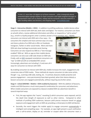 WATCH THIS SPACE – HOW MOBILE AND BEACONS ARE ENHANCING THE VALUE OF OUT-OF-HOME MEDIA
11
Stage 3 - Interactive (Mobile + OOH) – In addition to profiling audiences, mobile devices allow
consumers to interact with OOH ads, both static and digital. For instance, consumers can share
an ad with others, receive additional information and offers, or respond to a "call to action"
(e.g., enroll in a loyalty program; enter a contest; answer a trivia question; etc.). Mobile
consumers can interact with OOH ads in four ways – for
consumers the simplest and most common way is to snap
and share a photo of an OOH ad or offer on Facebook,
Instagram, Twitter or other social media. More and more
OOH ads show hashtags to promote social sharing.
Consumers can also respond via SMS to a "text message
enabled" OOH ad. With an app on their mobile device
consumers can also scan a QR code shown on OOH ads.
Finally, with an NFC equipped smartphone consumers can
"tap" an OOH ad with an embedded NFC sensor.
Increasingly, advertisers are including 2, 3 and even all 4
ways for consumers to interact with OOH.
By enabling consumers to interact with OOH ads, mobile increases the reach, engagement and
conversion rates of OOH media. These methods do require consumers to take some action,
though – e.g., scanning a QR code, texting, etc. In contrast, beacons enable proactive and
passive engagement – once permission(s) have been granted, when their device detects a
beacon consumers are engaged automatically, without requiring any further action.
Stage 4 - Linked (MOHBE = Mobile + OOH enabled by beacons) – With the addition of beacons,
mobile and OOH become a much more powerful combination for consumers and advertisers.
When mobile consumers are exposed to a beacon-enabled OOH ad, advertisers benefit in
several important ways.
 First, the app registers the "event," revealing (i) which consumers were exposed; and (ii)
the dwell time (length of exposure) as well as other metrics. Compared to other
methods of profiling OOH audiences, beacons yield precise measures based on actual
exposure and engagement with an OOH ad, providing a critical piece to OOH attribution.
 Secondly, the event triggers the mobile app(s) to engage consumers automatically in
intelligent and compelling ways – for example, an app might present a push notification
with a call-to-action; display an ad, reminder or coupon when the consumer nears a
“In the U.S. more than 110 digital out-of-home networks... utilize strategically placed,
networked digital signage displays to reach consumers with highly targeted messages in
transportation hubs such as airports, railway and bus terminals; executive networks in
office-building lobbies and elevators; and shopping malls.” ScreenMedia Daily
 