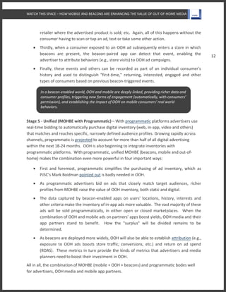 WATCH THIS SPACE – HOW MOBILE AND BEACONS ARE ENHANCING THE VALUE OF OUT-OF-HOME MEDIA
12
retailer where the advertised product is sold; etc. Again, all of this happens without the
consumer having to scan or tap an ad, text or take some other action.
 Thirdly, when a consumer exposed to an OOH ad subsequently enters a store in which
beacons are present, the beacon-paired app can detect that event, enabling the
advertiser to attribute behaviors (e.g., store visits) to OOH ad campaigns.
 Finally, these events and others can be recorded as part of an individual consumer's
history and used to distinguish "first-time," returning, interested, engaged and other
types of consumers based on previous beacon-triggered events.
Stage 5 - Unified (MOHBE with Programmatic) – With programmatic platforms advertisers use
real-time bidding to automatically purchase digital inventory (web, in-app, video and others)
that matches and reaches specific, narrowly defined audience profiles. Growing rapidly across
channels, programmatic is projected to account for more than half of all digital advertising
within the next 18-24 months. OOH is also beginning to integrate inventories with
programmatic platforms. With programmatic, unified MOHBE (beacons, mobile and out-of-
home) makes the combination even more powerful in four important ways:
 First and foremost, programmatic simplifies the purchasing of ad inventory, which as
PJSC’s Mark Boidman pointed out is badly needed in OOH.
 As programmatic advertisers bid on ads that closely match target audiences, richer
profiles from MOHBE raise the value of OOH inventory, both static and digital.
 The data captured by beacon-enabled apps on users' locations, history, interests and
other criteria make the inventory of in-app ads more valuable. The vast majority of these
ads will be sold programmatically, in either open or closed marketplaces. When the
combination of OOH and mobile ads on partners’ apps boost yields, OOH media and their
app partners stand to benefit. How the "surplus" will be divided remains to be
determined.
 As beacons are deployed more widely, OOH will also be able to establish attribution (e.g.,
exposure to OOH ads boosts store traffic, conversions, etc.) and return on ad spend
(ROAS). These metrics in turn provide the kinds of metrics that advertisers and media
planners need to boost their investment in OOH.
All in all, the combination of MOHBE (mobile + OOH + beacons) and programmatic bodes well
for advertisers, OOH media and mobile app partners.
In a beacon-enabled world, OOH and mobile are deeply linked, providing richer data and
consumer profiles, triggering new forms of engagement (automatically, with consumers’
permission), and establishing the impact of OOH on mobile consumers' real world
behaviors.
 