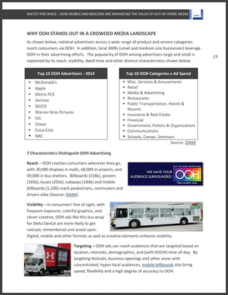 WATCH THIS SPACE – HOW MOBILE AND BEACONS ARE ENHANCING THE VALUE OF OUT-OF-HOME MEDIA
13
WHY OOH STANDS OUT IN A CROWDED MEDIA LANDSCAPE
As shown below, national advertisers across a wide range of product and service categories
reach consumers via OOH. In addition, local SMBs (small and medium-size businesses) leverage
OOH in their advertising efforts. The popularity of OOH among advertisers large and small is
explained by its reach, visibility, dwell time and other distinct characteristics shown below.
Top 10 OOH Advertisers - 2014 Top 10 OOH Categories x Ad Spend
 McDonald’s
 Apple
 Metro PCS
 Verizon
 GEICO
 Warner Bros Pictures
 Citi
 Chase
 Coca-Cola
 NBC
 Misc. Services & Amusements
 Retail
 Media & Advertising
 Restaurants
 Public Transportation, Hotels &
Resorts
 Insurance & Real Estate
 Financial
 Government, Politics & Organizations
 Communications
 Schools, Camps, Seminars
Source: OAAA
7 Characteristics Distinguish OOH Advertising
Reach – OOH reaches consumers wherever they go,
with 30,000 displays in malls, 68,000 in airports, and
49,000 in bus shelters. Billboards (158k), posters
(165k), buses (205k), subways (184k) and mobile
billboards (1,200) reach pedestrians, commuters and
drivers alike (Source: OAAA).
Visibility – In consumers’ line of sight, with
frequent exposure, colorful graphics, and
clever creative, OOH ads like this bus wrap
for Delta Dental are more likely to get
noticed, remembered and acted upon.
Digital, mobile and other formats as well as creative elements enhance visibility.
Targeting – OOH ads can reach audiences that are targeted based on
location, interests, demographics, and (with DOOH) time-of-day. By
targeting festivals, business openings and other areas with
concentrated, hyper-local audiences, mobile billboards also bring
speed, flexibility and a high degree of accuracy to OOH.
 