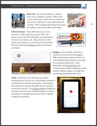 WATCH THIS SPACE – HOW MOBILE AND BEACONS ARE ENHANCING THE VALUE OF OUT-OF-HOME MEDIA
14
Dwell Time – On transit media (e.g., subways,
buses, taxis, airplanes), in doctor’s offices and
even at intersections, dwell time can range from
a minute to a half hour or more, with much of it
“wasted.” With messages and creative that match
the audience and context, OOH recall is high.
Path-to-Purchase – Many OOH ads are on or near
consumers’ path to purchase, e.g., for CPG, near
grocery stores; for OTC medications, near pharmacies;
for autos, near dealers, etc. Since consumers often
decide on purchases at or near the point-of-purchase,
OOH ads significantly influence products and brands
purchased.
Engaging – Given outdoor constraints,
creatives do some of their best work in
OOH, using novelty, surprise, humor and
other elements to get attention and to get
the message across quickly. In this
McDonald’s ad by Grand Visual, the
“thought bullets” follow individuals as they
pass by, making it appear as though they
are thinking about McDonald’s food.
Utility – Consumers value OOH ads that contain
information they can use, e.g., new products, services or
nearby points-of-interest and activities. Even leading
tech companies recognize that OOH ads are valued by
consumers on the go. This Google Outside campaign, for
example, took over some 150 DOOH displays in London
to showcase its Google Search app for iOS and speech
recognition capabilities.
 