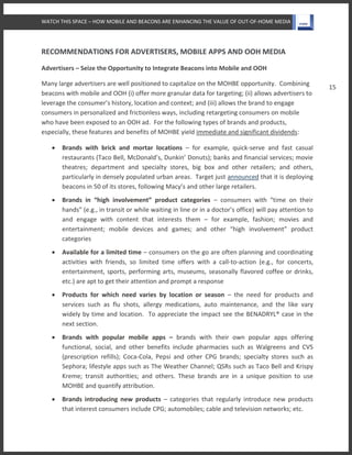 WATCH THIS SPACE – HOW MOBILE AND BEACONS ARE ENHANCING THE VALUE OF OUT-OF-HOME MEDIA
15
RECOMMENDATIONS FOR ADVERTISERS, MOBILE APPS AND OOH MEDIA
Advertisers – Seize the Opportunity to Integrate Beacons into Mobile and OOH
Many large advertisers are well positioned to capitalize on the MOHBE opportunity. Combining
beacons with mobile and OOH (i) offer more granular data for targeting; (ii) allows advertisers to
leverage the consumer’s history, location and context; and (iii) allows the brand to engage
consumers in personalized and frictionless ways, including retargeting consumers on mobile
who have been exposed to an OOH ad. For the following types of brands and products,
especially, these features and benefits of MOHBE yield immediate and significant dividends:
 Brands with brick and mortar locations – for example, quick-serve and fast casual
restaurants (Taco Bell, McDonald’s, Dunkin’ Donuts); banks and financial services; movie
theatres; department and specialty stores, big box and other retailers; and others,
particularly in densely populated urban areas. Target just announced that it is deploying
beacons in 50 of its stores, following Macy’s and other large retailers.
 Brands in “high involvement” product categories – consumers with “time on their
hands” (e.g., in transit or while waiting in line or in a doctor’s office) will pay attention to
and engage with content that interests them – for example, fashion; movies and
entertainment; mobile devices and games; and other “high involvement” product
categories
 Available for a limited time – consumers on the go are often planning and coordinating
activities with friends, so limited time offers with a call-to-action (e.g., for concerts,
entertainment, sports, performing arts, museums, seasonally flavored coffee or drinks,
etc.) are apt to get their attention and prompt a response
 Products for which need varies by location or season – the need for products and
services such as flu shots, allergy medications, auto maintenance, and the like vary
widely by time and location. To appreciate the impact see the BENADRYL® case in the
next section.
 Brands with popular mobile apps – brands with their own popular apps offering
functional, social, and other benefits include pharmacies such as Walgreens and CVS
(prescription refills); Coca-Cola, Pepsi and other CPG brands; specialty stores such as
Sephora; lifestyle apps such as The Weather Channel; QSRs such as Taco Bell and Krispy
Kreme; transit authorities; and others. These brands are in a unique position to use
MOHBE and quantify attribution.
 Brands introducing new products – categories that regularly introduce new products
that interest consumers include CPG; automobiles; cable and television networks; etc.
 