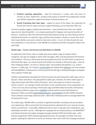 WATCH THIS SPACE – HOW MOBILE AND BEACONS ARE ENHANCING THE VALUE OF OUT-OF-HOME MEDIA
16
 Products requiring explanation – ideal for consumers in transit, who may have 15
minutes or more “dwell time,” products that require or benefit from explanation include
new athletic equipment, apparel and shoes, financial products, etc.
 Brands Promoting their Own Apps – applies to many of the above, but especially for
brands who have (or aspire to have) a regular following, such as Starbucks; Nike; etc.
As these examples suggest, leading national brands – many of whom have their own mobile
apps and are advertising OOH – are uniquely positioned to integrate and reap the benefits of
beacons. Customers value the enhanced functionality beacons bring; are more likely to have or
download the brand’s or a partner’s app; and they have locations, content or some other asset
that reveal whether consumers visited or took some action. In sum, for these brands the cost
and complexity to “test and learn” with MOHBE are relatively low while the payoff is likely to be
quite high.
Mobile Apps – Partner with Brands and OOH Media on MOHBE
As explained in the Primer, when a mobile app comes within range of a beacon that it
recognizes, the app can engage its owner with messages, offers and ads tailored to the location
and individual. Of course, few brands have persuaded more than 10-15% of their customers to
download their apps. As a result, brands and retailers are relying on third-party apps – many of
them shopping related – to serve as “partner apps” and complete the platform, e.g., brand +
beacons + mobile app. For instance, Lord & Taylor has worked with SnipSnap; Levi’s has worked
with RetailMeNot; in Norway Coca-Cola has partnered with VG, a leading Norwegian newspaper
with a popular mobile app.
Gimbal is facilitating the development of the ecosystem by partnering with mobile apps such as
Shazam, Tillster and others. The playing field is wide open, however, for other mobile apps to
forge partnerships with OOH media and brands. Since many apps are aimed at consumers
within a vertical – for example, health and fitness, travel, entertainment, home and garden, etc.
– there are many natural pairings of third-party apps and OOH media for brands and locations.
For example, healthcare apps such as WebMD could be paired to work with beacons in
physicians’ offices served by Health Media Network, AccentHealth and other DOOH networks.
These networks reach large audiences (150 – 200 million individuals) with an average dwell time
of nearly half an hour.
For mobile apps, MOHBE offers a number of significant benefits, including more personalized
user experiences, offers and content from brand partners tailored to the user’s precise location,
history, and interests. It also offers additional revenue from in-app ads, push notifications, app
downloads and other sources. Although the campaign did not employ beacons, the BENADRYL®
case below illustrates the largely untapped synergies between OOH and mobile apps – with
beacons integrated in OOH and participating pharmacies, the synergies are likely to be even
greater, allowing the advertiser to verify, for instance, how much traffic the campaign produced.
 