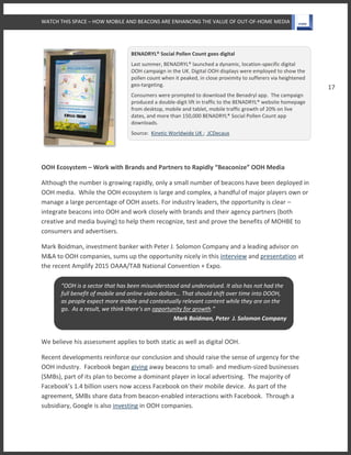 WATCH THIS SPACE – HOW MOBILE AND BEACONS ARE ENHANCING THE VALUE OF OUT-OF-HOME MEDIA
17
BENADRYL® Social Pollen Count goes digital
Last summer, BENADRYL® launched a dynamic, location-specific digital
OOH campaign in the UK. Digital OOH displays were employed to show the
pollen count when it peaked, in close proximity to sufferers via heightened
geo-targeting.
Consumers were prompted to download the Benadryl app. The campaign
produced a double-digit lift in traffic to the BENADRYL® website homepage
from desktop, mobile and tablet, mobile traffic growth of 20% on live
dates, and more than 150,000 BENADRYL® Social Pollen Count app
downloads.
Source: Kinetic Worldwide UK ; JCDecaux
OOH Ecosystem – Work with Brands and Partners to Rapidly “Beaconize” OOH Media
Although the number is growing rapidly, only a small number of beacons have been deployed in
OOH media. While the OOH ecosystem is large and complex, a handful of major players own or
manage a large percentage of OOH assets. For industry leaders, the opportunity is clear –
integrate beacons into OOH and work closely with brands and their agency partners (both
creative and media buying) to help them recognize, test and prove the benefits of MOHBE to
consumers and advertisers.
Mark Boidman, investment banker with Peter J. Solomon Company and a leading advisor on
M&A to OOH companies, sums up the opportunity nicely in this interview and presentation at
the recent Amplify 2015 OAAA/TAB National Convention + Expo.
We believe his assessment applies to both static as well as digital OOH.
Recent developments reinforce our conclusion and should raise the sense of urgency for the
OOH industry. Facebook began giving away beacons to small- and medium-sized businesses
(SMBs), part of its plan to become a dominant player in local advertising. The majority of
Facebook’s 1.4 billion users now access Facebook on their mobile device. As part of the
agreement, SMBs share data from beacon-enabled interactions with Facebook. Through a
subsidiary, Google is also investing in OOH companies.
“OOH is a sector that has been misunderstood and undervalued. It also has not had the
full benefit of mobile and online video dollars… That should shift over time into DOOH,
as people expect more mobile and contextually relevant content while they are on the
go. As a result, we think there’s an opportunity for growth.”
Mark Boidman, Peter J. Solomon Company
 