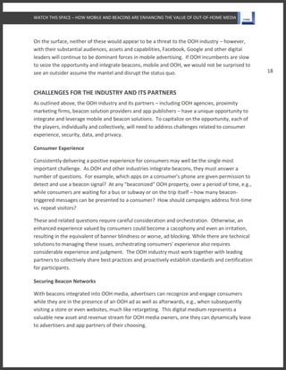 WATCH THIS SPACE – HOW MOBILE AND BEACONS ARE ENHANCING THE VALUE OF OUT-OF-HOME MEDIA
18
On the surface, neither of these would appear to be a threat to the OOH industry – however,
with their substantial audiences, assets and capabilities, Facebook, Google and other digital
leaders will continue to be dominant forces in mobile advertising. If OOH incumbents are slow
to seize the opportunity and integrate beacons, mobile and OOH, we would not be surprised to
see an outsider assume the mantel and disrupt the status quo.
CHALLENGES FOR THE INDUSTRY AND ITS PARTNERS
As outlined above, the OOH industry and its partners – including OOH agencies, proximity
marketing firms, beacon solution providers and app publishers – have a unique opportunity to
integrate and leverage mobile and beacon solutions. To capitalize on the opportunity, each of
the players, individually and collectively, will need to address challenges related to consumer
experience, security, data, and privacy.
Consumer Experience
Consistently delivering a positive experience for consumers may well be the single most
important challenge. As OOH and other industries integrate beacons, they must answer a
number of questions. For example, which apps on a consumer's phone are given permission to
detect and use a beacon signal? At any "beaconized" OOH property, over a period of time, e.g.,
while consumers are waiting for a bus or subway or on the trip itself – how many beacon-
triggered messages can be presented to a consumer? How should campaigns address first-time
vs. repeat visitors?
These and related questions require careful consideration and orchestration. Otherwise, an
enhanced experience valued by consumers could become a cacophony and even an irritation,
resulting in the equivalent of banner blindness or worse, ad blocking. While there are technical
solutions to managing these issues, orchestrating consumers' experience also requires
considerable experience and judgment. The OOH industry must work together with leading
partners to collectively share best practices and proactively establish standards and certification
for participants.
Securing Beacon Networks
With beacons integrated into OOH media, advertisers can recognize and engage consumers
while they are in the presence of an OOH ad as well as afterwards, e.g., when subsequently
visiting a store or even websites, much like retargeting. This digital medium represents a
valuable new asset and revenue stream for OOH media owners, one they can dynamically lease
to advertisers and app partners of their choosing.
 