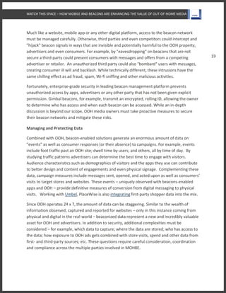 WATCH THIS SPACE – HOW MOBILE AND BEACONS ARE ENHANCING THE VALUE OF OUT-OF-HOME MEDIA
19
Much like a website, mobile app or any other digital platform, access to the beacon network
must be managed carefully. Otherwise, third parties and even competitors could intercept and
"hijack" beacon signals in ways that are invisible and potentially harmful to the OOH property,
advertisers and even consumers. For example, by "eavesdropping" on beacons that are not
secure a third-party could present consumers with messages and offers from a competing
advertiser or retailer. An unauthorized third party could also "bombard" users with messages,
creating consumer ill will and backlash. While technically different, these intrusions have the
same chilling effect as ad fraud, spam, Wi-fi sniffing and other malicious activities.
Fortunately, enterprise-grade security in leading beacon management platform prevents
unauthorized access by apps, advertisers or any other party that has not been given explicit
permission. Gimbal beacons, for example, transmit an encrypted, rolling ID, allowing the owner
to determine who has access and when each beacon can be accessed. While an in-depth
discussion is beyond our scope, OOH media owners must take proactive measures to secure
their beacon networks and mitigate these risks.
Managing and Protecting Data
Combined with OOH, beacon-enabled solutions generate an enormous amount of data on
"events" as well as consumer responses (or their absence) to campaigns. For example, events
include foot traffic past an OOH site; dwell time by users; and others, all by time of day. By
studying traffic patterns advertisers can determine the best time to engage with visitors.
Audience characteristics such as demographics of visitors and the apps they use can contribute
to better design and content of engagements and even physical signage. Complementing these
data, campaign measures include messages sent, opened, and acted upon as well as consumers’
visits to target stores and websites. These events – uniquely observed with beacons-enabled
apps and OOH – provide definitive measures of conversion from digital messaging to physical
visits. Working with Umbel, PlaceWise is also integrating first-party shopper data into the mix.
Since OOH operates 24 x 7, the amount of data can be staggering. Similar to the wealth of
information observed, captured and reported for websites – only in this instance coming from
physical and digital in the real-world – beaconized data represent a new and incredibly valuable
asset for OOH and advertisers. In addition to security, additional complexities must be
considered – for example, which data to capture; where the data are stored; who has access to
the data; how exposure to OOH ads gets combined with store visits, spend and other data from
first- and third-party sources; etc. These questions require careful consideration, coordination
and compliance across the multiple parties involved in MOHBE.
 