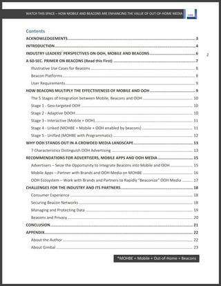 WATCH THIS SPACE – HOW MOBILE AND BEACONS ARE ENHANCING THE VALUE OF OUT-OF-HOME MEDIA
2
Contents
ACKNOWLEDGEMENTS.............................................................................................................3
INTRODUCTION........................................................................................................................4
INDUSTRY LEADERS' PERSPECTIVES ON OOH, MOBILE AND BEACONS .......................................6
A 60-SEC. PRIMER ON BEACONS (Read this First) ......................................................................7
Illustrative Use Cases for Beacons ................................................................................................ 8
Beacon Platforms .......................................................................................................................... 8
User Requirements........................................................................................................................ 9
HOW BEACONS MULTIPLY THE EFFECTIVENESS OF MOBILE AND OOH.......................................9
The 5 Stages of Integration between Mobile, Beacons and OOH .............................................. 10
Stage 1 - Geo-targeted OOH ....................................................................................................... 10
Stage 2 - Adaptive DOOH ............................................................................................................ 10
Stage 3 - Interactive (Mobile + OOH).......................................................................................... 11
Stage 4 - Linked (MOHBE = Mobile + OOH enabled by beacons) ............................................... 11
Stage 5 - Unified (MOHBE with Programmatic).......................................................................... 12
WHY OOH STANDS OUT IN A CROWDED MEDIA LANDSCAPE................................................... 13
7 Characteristics Distinguish OOH Advertising ........................................................................... 13
RECOMMENDATIONS FOR ADVERTISERS, MOBILE APPS AND OOH MEDIA .............................. 15
Advertisers – Seize the Opportunity to Integrate Beacons into Mobile and OOH..................... 15
Mobile Apps – Partner with Brands and OOH Media on MOHBE .............................................. 16
OOH Ecosystem – Work with Brands and Partners to Rapidly “Beaconize” OOH Media .......... 17
CHALLENGES FOR THE INDUSTRY AND ITS PARTNERS.............................................................. 18
Consumer Experience ................................................................................................................. 18
Securing Beacon Networks ......................................................................................................... 18
Managing and Protecting Data ................................................................................................... 19
Beacons and Privacy.................................................................................................................... 20
CONCLUSION.......................................................................................................................... 21
APPENDIX............................................................................................................................... 22
About the Author ........................................................................................................................ 22
About Gimbal .............................................................................................................................. 23
*MOHBE = Mobile + Out-of-Home + Beacons
 