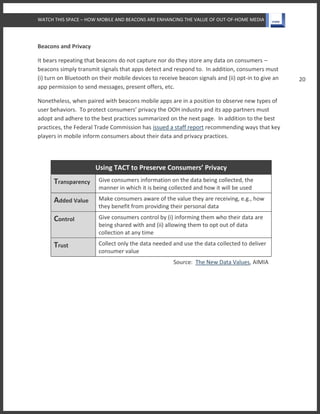 WATCH THIS SPACE – HOW MOBILE AND BEACONS ARE ENHANCING THE VALUE OF OUT-OF-HOME MEDIA
20
Beacons and Privacy
It bears repeating that beacons do not capture nor do they store any data on consumers –
beacons simply transmit signals that apps detect and respond to. In addition, consumers must
(i) turn on Bluetooth on their mobile devices to receive beacon signals and (ii) opt-in to give an
app permission to send messages, present offers, etc.
Nonetheless, when paired with beacons mobile apps are in a position to observe new types of
user behaviors. To protect consumers’ privacy the OOH industry and its app partners must
adopt and adhere to the best practices summarized on the next page. In addition to the best
practices, the Federal Trade Commission has issued a staff report recommending ways that key
players in mobile inform consumers about their data and privacy practices.
Using TACT to Preserve Consumers’ Privacy
Transparency Give consumers information on the data being collected, the
manner in which it is being collected and how it will be used
Added Value Make consumers aware of the value they are receiving, e.g., how
they benefit from providing their personal data
Control Give consumers control by (i) informing them who their data are
being shared with and (ii) allowing them to opt out of data
collection at any time
Trust Collect only the data needed and use the data collected to deliver
consumer value
Source: The New Data Values, AIMIA
 