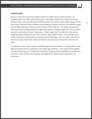 WATCH THIS SPACE – HOW MOBILE AND BEACONS ARE ENHANCING THE VALUE OF OUT-OF-HOME MEDIA
21
CONCLUSION
Beacons represent an enormous opportunity for the OOH industry and its partners. By
integrating beacons, OOH media owners gain a new digital network that complements their
physical assets, increasing the value of OOH properties and enhancing the effectiveness of OOH
advertising. Advertisers gain a deeper understanding of mobile consumers, the ability to target
specific OOH audiences, and measure the impact of their OOH ads. For mobile app partners,
beacons provide a bridge between the digital and physical, yielding insights that can be used to
improve functionality and users’ experience. These insights also translate into more precise
targeting, higher eCPMs and, with more relevant, value-added content, more satisfied users.
Finally, consumers stand to gain by receiving content (messages, ads, etc.), offers and services
that more closely match their needs and interests, in places and at times when they can use
them.
To capitalize on the mobile, beacons and OOH opportunity, key players – including OOH media,
agency and tech partners, advertisers and mobile app publishers – must work closely together
and share best practices. Provided the consortium integrates these capabilities in a systematic,
consumer-centric fashion, the prospects are bright for the OOH industry, advertisers and
consumers.
 