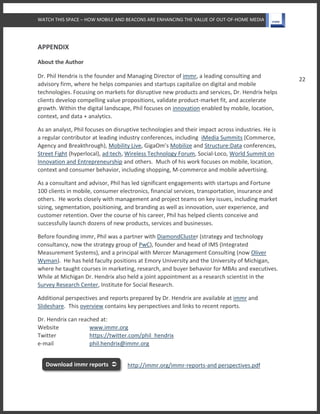 WATCH THIS SPACE – HOW MOBILE AND BEACONS ARE ENHANCING THE VALUE OF OUT-OF-HOME MEDIA
22
APPENDIX
About the Author
Dr. Phil Hendrix is the founder and Managing Director of immr, a leading consulting and
advisory firm, where he helps companies and startups capitalize on digital and mobile
technologies. Focusing on markets for disruptive new products and services, Dr. Hendrix helps
clients develop compelling value propositions, validate product-market fit, and accelerate
growth. Within the digital landscape, Phil focuses on innovation enabled by mobile, location,
context, and data + analytics.
As an analyst, Phil focuses on disruptive technologies and their impact across industries. He is
a regular contributor at leading industry conferences, including iMedia Summits (Commerce,
Agency and Breakthrough), Mobility Live, GigaOm’s Mobilize and Structure:Data conferences,
Street Fight (hyperlocal), ad:tech, Wireless Technology Forum, Social-Loco, World Summit on
Innovation and Entrepreneurship and others. Much of his work focuses on mobile, location,
context and consumer behavior, including shopping, M-commerce and mobile advertising.
As a consultant and advisor, Phil has led significant engagements with startups and Fortune
100 clients in mobile, consumer electronics, financial services, transportation, insurance and
others. He works closely with management and project teams on key issues, including market
sizing, segmentation, positioning, and branding as well as innovation, user experience, and
customer retention. Over the course of his career, Phil has helped clients conceive and
successfully launch dozens of new products, services and businesses.
Before founding immr, Phil was a partner with DiamondCluster (strategy and technology
consultancy, now the strategy group of PwC), founder and head of IMS (Integrated
Measurement Systems), and a principal with Mercer Management Consulting (now Oliver
Wyman). He has held faculty positions at Emory University and the University of Michigan,
where he taught courses in marketing, research, and buyer behavior for MBAs and executives.
While at Michigan Dr. Hendrix also held a joint appointment as a research scientist in the
Survey Research Center, Institute for Social Research.
Additional perspectives and reports prepared by Dr. Hendrix are available at immr and
Slideshare. This overview contains key perspectives and links to recent reports.
Dr. Hendrix can reached at:
Website www.immr.org
Twitter https://twitter.com/phil_hendrix
e-mail phil.hendrix@immr.org
http://immr.org/immr-reports-and perspectives.pdfDownload immr reports 
 