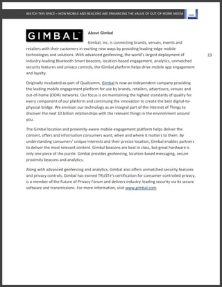 WATCH THIS SPACE – HOW MOBILE AND BEACONS ARE ENHANCING THE VALUE OF OUT-OF-HOME MEDIA
23
About Gimbal
Gimbal, Inc. is connecting brands, venues, events and
retailers with their customers in exciting new ways by providing leading-edge mobile
technologies and solutions. With advanced geofencing, the world’s largest deployment of
industry-leading Bluetooth Smart beacons, location-based engagement, analytics, unmatched
security features and privacy controls, the Gimbal platform helps drive mobile app engagement
and loyalty.
Originally incubated as part of Qualcomm, Gimbal is now an independent company providing
the leading mobile engagement platform for use by brands, retailers, advertisers, venues and
out-of-home (OOH) networks. Our focus is on maintaining the highest standards of quality for
every component of our platform and continuing the innovation to create the best digital-to-
physical bridge. We envision our technology as an integral part of the Internet of Things to
discover the next 10 billion relationships with the relevant things in the environment around
you.
The Gimbal location and proximity-aware mobile engagement platform helps deliver the
content, offers and information consumers want; when and where it matters to them. By
understanding consumers’ unique interests and their precise location, Gimbal enables partners
to deliver the most relevant content. Gimbal beacons are best in class, but great hardware is
only one piece of the puzzle. Gimbal provides geofencing, location-based messaging, secure
proximity beacons and analytics.
Along with advanced geofencing and analytics, Gimbal also offers unmatched security features
and privacy controls. Gimbal has earned TRUSTe’s certification for consumer-controlled privacy,
is a member of the Future of Privacy Forum and delivers industry-leading security via its secure
software and transmissions. For more information, visit www.gimbal.com.
 