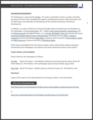 WATCH THIS SPACE – HOW MOBILE AND BEACONS ARE ENHANCING THE VALUE OF OUT-OF-HOME MEDIA
3
ACKNOWLEDGEMENTS
This whitepaper is sponsored by Gimbal. The author would like to thank a number of Gimbal
executives for their input, feedback and support, including Kevin Hunter, COO; Ray Rotolo, SVP
for OOH Assets; Keri Danielski, VP Marketing and PR; and Alan Simkowski, VP Business
Development.
In addition, a number of OOH (out-of-home) thought leaders provided input and feedback on
the whitepaper, including Josh Kruter, SVP – Digital, Clear Channel Outdoor; David Krupp, CEO
and Mike Gamaroff, Managing Director, U.S. at Kinetic Worldwide; Ryan Laul, Director [d] theory
(Omnicom Outdoor Media Group); Mark Boidman, Managing Director, Peter J. Solomon
Company (Investment Banking); Regis Maher, president and co-founder of do it outdoors media;
and Mort Aaronson, Chairman and CEO of PlaceWise Media.
While input and feedback from the industry leaders above substantially shaped and greatly
contributed to the whitepaper, the opinions and views expressed are those of the author.
Proper Citation and Availability
Please reference the whitepaper as follows:
Full title: Watch This Space – How Mobile and Beacons Are Enhancing the Value of Out-Of-
Home Media, Dr. Phil Hendrix, immr (whitepaper sponsored by Gimbal), August 2015
Short title: Watch This Space – Mobile, Beacons and Out-of-Home, Dr. Phil Hendrix, immr
Download
Copies of the report can be downloaded free of charge at either or the links below:
http://go.gimbal.com/whitepapers/mobile-beacon-technologies-transforming-out-of-home
or
www.immr.org/mobile-beacon-technologies-transforming-out-of-home.html
Click Link to Download Copy
 