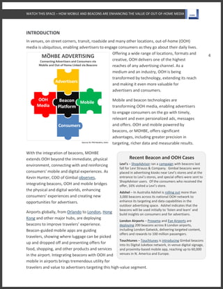 WATCH THIS SPACE – HOW MOBILE AND BEACONS ARE ENHANCING THE VALUE OF OUT-OF-HOME MEDIA
4
Recent Beacon and OOH Cases
Levi’s – ShopAdvisor ran a campaign with beacons last
fall for Levi Strauss & Company. Gimbal beacons were
placed in advertising kiosks near Levi’s stores and at the
entrance to Levi’s stores, and special offers were sent to
ShopAdvisor users. Of the consumers who received the
offer, 16% visited a Levi’s store.
Adshel – In Australia Adshel is rolling out more than
3,000 beacons across its national OOH network to
enhance its targeting and data capabilities in the
outdoor advertising space. Adshel indicates that the
beacons will be used initially to ‘listen and learn’ and
build insights on consumers and for advertisers.
London Airports – Proxama and Eye Airports are
deploying 200 beacons across 8 London airports,
including London Gatwick, delivering targeted content,
offers and rewards to 100 million passengers.
Touchtunes – Touchtunes is introducing Gimbal beacons
into its Digital Jukebox network, in-venue digital signage,
and proximity-based mobile app, reaching up to 60,000
venues in N. America and Europe.
INTRODUCTION
In venues, on street corners, transit, roadside and many other locations, out-of-home (OOH)
media is ubiquitous, enabling advertisers to engage consumers as they go about their daily lives.
Offering a wide range of locations, formats and
creative, OOH delivers one of the highest
reaches of any advertising channel. As a
medium and an industry, OOH is being
transformed by technology, extending its reach
and making it even more valuable for
advertisers and consumers.
Mobile and beacon technologies are
transforming OOH media, enabling advertisers
to engage consumers on the go with timely,
relevant and even personalized ads, messages
and offers. OOH and mobile powered by
beacons, or MOHBE, offers significant
advantages, including greater precision in
targeting, richer data and measurable results.
With the integration of beacons, MOHBE
extends OOH beyond the immediate, physical
environment, connecting with and reinforcing
consumers' mobile and digital experiences. As
Kevin Hunter, COO of Gimbal observes,
integrating beacons, OOH and mobile bridges
the physical and digital worlds, enhancing
consumers’ experiences and creating new
opportunities for advertisers.
Airports globally, from Orlando to London, Hong
Kong and other major hubs, are deploying
beacons to improve travelers’ experience.
Beacon-guided mobile apps are guiding
travelers, showing where luggage can be picked
up and dropped off and presenting offers for
food, shopping, and other products and services
in the airport. Integrating beacons with OOH and
mobile in airports brings tremendous utility for
travelers and value to advertisers targeting this high-value segment.
 