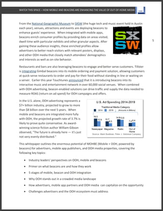 WATCH THIS SPACE – HOW MOBILE AND BEACONS ARE ENHANCING THE VALUE OF OUT-OF-HOME MEDIA
5
From the National Geographic Museum to SXSW (the huge tech and music event held in Austin
each year), venues, attractions and events are deploying beacons to
enhance guests' experience. When integrated with mobile apps,
beacons enrich consumer profiles by providing data on areas visited,
dwell time with particular exhibits and other granular aspects. After
gaining these audience insights, these enriched profiles allow
advertisers to better reach visitors with relevant posters, displays,
and other OOH media that closely match attendees' demographics
and interests as well as on-site behavior.
Restaurants and bars are also leveraging beacons to engage and better serve customers. Tillster
is integrating Gimbal beacons into its mobile ordering and payment solution, allowing customers
at quick-serve restaurants to order and pay for their food without standing in line or waiting on
a server. Earlier this year Touchtunes announced that it is introducing beacons into its
interactive music and entertainment network in over 60,000 social venues. When combined
with OOH advertising, beacon-enabled solutions can drive traffic and supply the data needed to
measure ROAS (return on ad spend) for OOH campaigns and offers.
In the U.S. alone, OOH advertising represents a
$7+ billion industry, projected to grow to more
than $8 billion over the next 5 years. When
mobile and beacons are integrated more fully
with OOH, the projected growth rate of 3.7% is
likely to prove quite conservative. As award-
winning science fiction author William Gibson
observed, "The future is already here — it’s just
not very evenly distributed."
This whitepaper outlines the enormous potential of MOHBE (Mobile + OOH, powered by
beacons) for advertisers, mobile app publishers, and OOH media properties, covering the
following key topics:
 Industry leaders’ perspectives on OOH, mobile and beacons
 Primer on what beacons are and how they work
 5 stages of mobile, beacon and OOH integration
 Why OOH stands out in a crowded media landscape
 How advertisers, mobile app partners and OOH media can capitalize on the opportunity
 Challenges advertisers and the OOH ecosystem must address
 