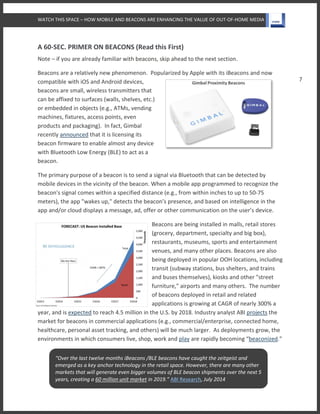 WATCH THIS SPACE – HOW MOBILE AND BEACONS ARE ENHANCING THE VALUE OF OUT-OF-HOME MEDIA
7
A 60-SEC. PRIMER ON BEACONS (Read this First)
Note – if you are already familiar with beacons, skip ahead to the next section.
Beacons are a relatively new phenomenon. Popularized by Apple with its iBeacons and now
compatible with iOS and Android devices,
beacons are small, wireless transmitters that
can be affixed to surfaces (walls, shelves, etc.)
or embedded in objects (e.g., ATMs, vending
machines, fixtures, access points, even
products and packaging). In fact, Gimbal
recently announced that it is licensing its
beacon firmware to enable almost any device
with Bluetooth Low Energy (BLE) to act as a
beacon.
The primary purpose of a beacon is to send a signal via Bluetooth that can be detected by
mobile devices in the vicinity of the beacon. When a mobile app programmed to recognize the
beacon's signal comes within a specified distance (e.g., from within inches to up to 50-75
meters), the app "wakes up," detects the beacon’s presence, and based on intelligence in the
app and/or cloud displays a message, ad, offer or other communication on the user’s device.
Beacons are being installed in malls, retail stores
(grocery, department, specialty and big box),
restaurants, museums, sports and entertainment
venues, and many other places. Beacons are also
being deployed in popular OOH locations, including
transit (subway stations, bus shelters, and trains
and buses themselves), kiosks and other "street
furniture," airports and many others. The number
of beacons deployed in retail and related
applications is growing at CAGR of nearly 300% a
year, and is expected to reach 4.5 million in the U.S. by 2018. Industry analyst ABI projects the
market for beacons in commercial applications (e.g., commercial/enterprise, connected home,
healthcare, personal asset tracking, and others) will be much larger. As deployments grow, the
environments in which consumers live, shop, work and play are rapidly becoming “beaconized.”
“Over the last twelve months iBeacons /BLE beacons have caught the zeitgeist and
emerged as a key anchor technology in the retail space. However, there are many other
markets that will generate even bigger volumes of BLE beacon shipments over the next 5
years, creating a 60 million unit market in 2019.” ABI Research, July 2014
 