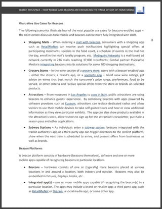 WATCH THIS SPACE – HOW MOBILE AND BEACONS ARE ENHANCING THE VALUE OF OUT-OF-HOME MEDIA
8
Illustrative Use Cases for Beacons
The following scenarios illustrate four of the most popular use cases for beacons-enabled apps –
the next section discusses how mobile and beacons can be more fully integrated with OOH.
 Shopping Malls – When entering a mall with beacons, consumers with a shopping app
such as RetailMeNot can receive push notifications highlighting special offers at
participating merchants, specials in the food court, a schedule of events in the mall for
the day, enroll in the mall’s loyalty program, etc. Mobiquity Networks is a mall-based ad
network currently in 236 malls reaching 37,000 storefronts; Gimbal partner PlaceWise
Media is integrating beacons into its solutions for some 700 shopping destinations.
 Grocery Stores – In the wine section of a grocery store, users with a beacon-enabled app
– either the store’s, a brand’s app, or a specialty app – could view wine ratings, get
advice on wines that best match the consumer’s price range, preferences, food to be
served, or other criteria and receive special offers from the store or brands on selected
products.
 Attractions – From museums in Los Angeles to zoos in Italy, public attractions are using
beacons to enhance guests’ experience. By combining beacons with apps powered by
software providers such as Cuseum, attractions can replace dedicated radios and allow
visitors to use their mobile devices to take self-guided tours and hear or view additional
information as they view particular exhibits. The app can also show products available in
the attraction’s store, allow visitors to sign up for the attraction’s newsletter, purchase a
season pass and other applications.
 Subway Stations – As individuals enter a subway station, beacons integrated with the
transit authority's app or a third-party app can trigger directions to the correct platform,
show when the next train is scheduled to arrive, and present offers from businesses as
well as brands.
Beacon Platforms
A beacon platform consists of hardware (beacons themselves), software and one or more
mobile apps capable of recognizing beacons in particular locations
 Beacons – hardware consists of one or (typically) more beacons placed at various
locations in and around a location, both indoors and outside. Beacons may also be
embedded in fixtures, displays, kiosks, etc.
 Integrated app(s) – one or more mobile apps capable of recognizing the beacon(s) in a
particular location. The apps may include a brand or retailer app; a third-party app, such
as RetailMeNot or Shazam; a social media app; or some other app.
 