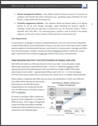 WATCH THIS SPACE – HOW MOBILE AND BEACONS ARE ENHANCING THE VALUE OF OUT-OF-HOME MEDIA
9
 Beacon management software – this software allows the beacon owner or its partner to
configure and monitor the status of beacons (e.g., specifying unique identifiers for each
beacon; range; battery life remaining; etc.)
 Proximity engagement software – this software allows the beacon owner or its agency
partner to set up and manage campaigns. Upon detecting the beacon's signals, a
campaign simply tells the app what it should do, e.g., for first-time visitors, "show a
welcome with 25% offer;" for returning guests, present a link to enroll in the loyalty
program; as fans exit a venue, present a link to purchase a season pass; etc.
User Requirements
To participate in campaigns in locations enabled by beacons, the user must (i) have a Bluetooth
enabled mobile device; (ii) have Bluetooth turned on; (iii) have one or more apps on their mobile
devices capable of interacting with beacons; and (iv) opt in to receive alerts, messages and offers
from the paired app(s). Google’s recently introduced Eddystone platform relaxes the “paired
apps” requirement, but introduces trade-offs related to data access and ownership.
HOW BEACONS MULTIPLY THE EFFECTIVENESS OF MOBILE AND OOH
Both OOH and mobile are effective channels in their own right. Across the globe mobile
advertising is growing at unprecedented rates – in the U.S., eMarketer projects mobile
advertising spend will double between 2015 and 2018 (from $28B to $58B). While OOH
advertising is much smaller – approximately $7B per year in the U.S. – it is the only legacy
channel continuing to expand and, as discussed next, stands out in a crowded media landscape.
When mobile is integrated with OOH and vice versa, the combination is much more effective
than either of the channels by themselves.
When beacons and BLE (Bluetooth)
enabled devices are introduced into the
mix, the effectiveness of mobile as well as
OOH is multiplied.
As shown in the figure, OOH, mobile and
beacons can be integrated in a number of
different ways. The 5 stages of integration
range from OOH and mobile to MOHBE
(mobile plus OOH enabled by beacons), as
explained on the following pages.
 
