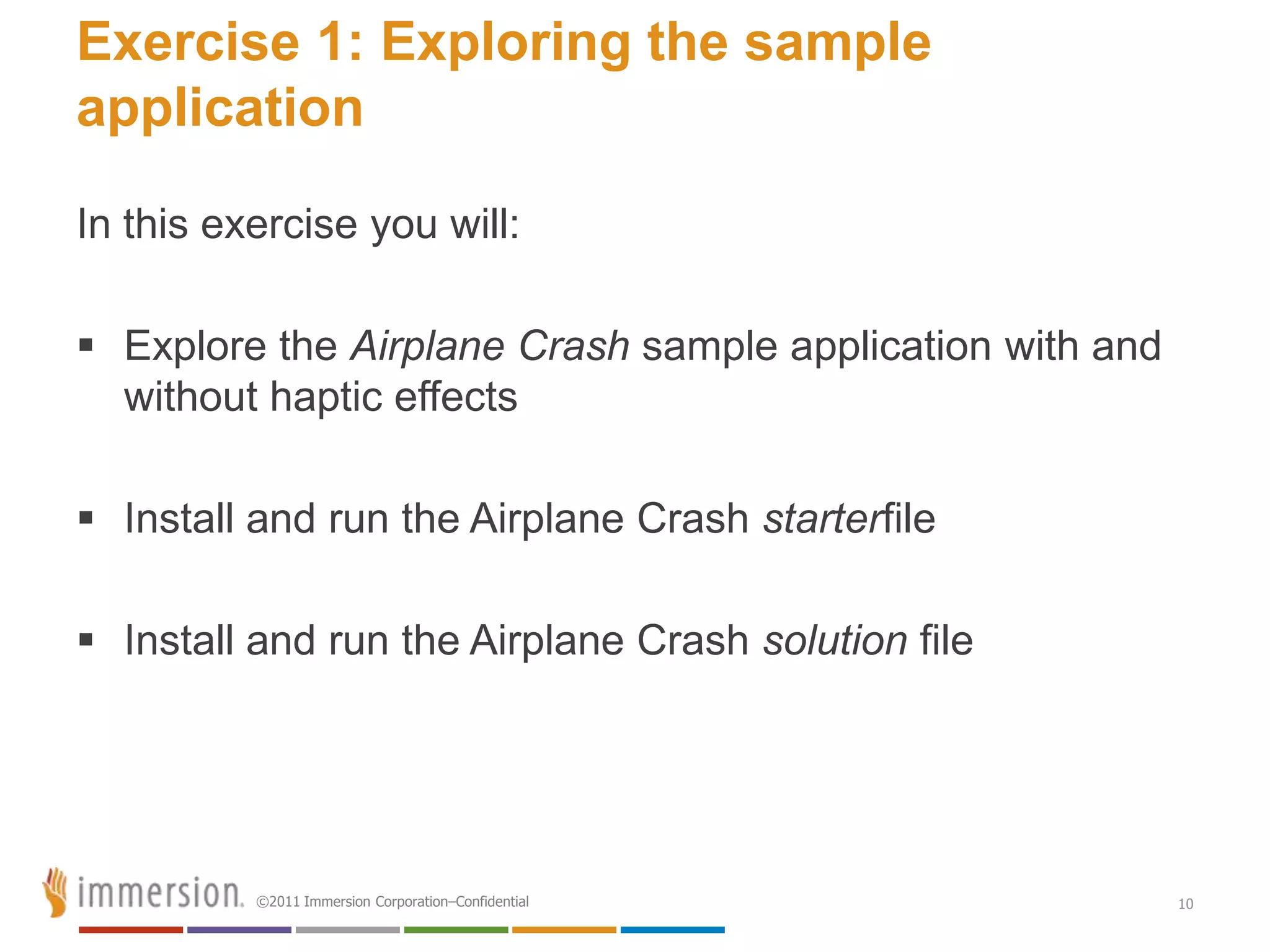 Exercise 1: Exploring the sample
application

In this exercise you will:

 Explore the Airplane Crash sample application with and
  without haptic effects

 Install and run the Airplane Crash starterfile

 Install and run the Airplane Crash solution file




          ©2011 Immersion Corporation–Confidential         10
 