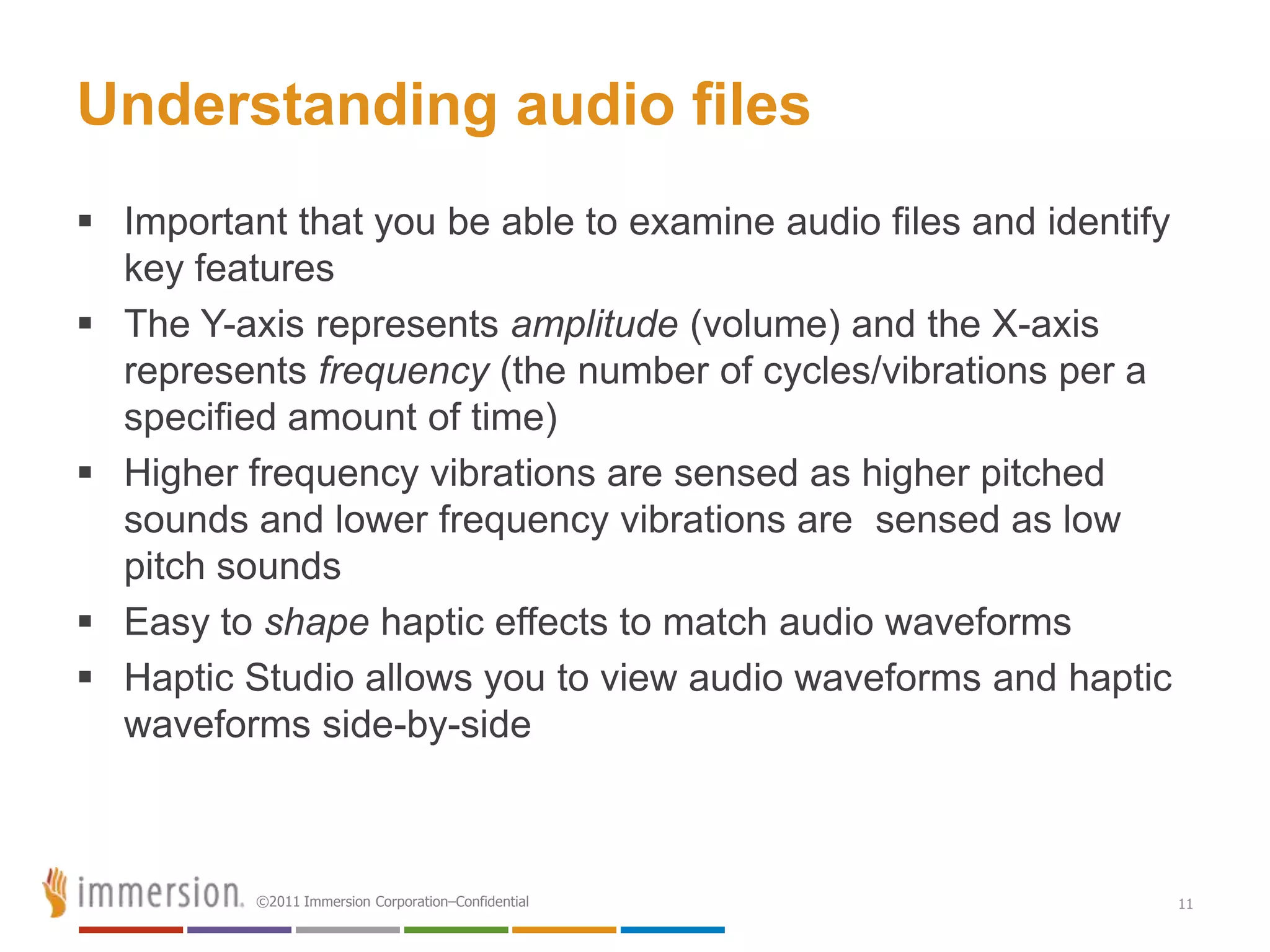 Understanding audio files
 Important that you be able to examine audio files and identify
  key features
 The Y-axis represents amplitude (volume) and the X-axis
  represents frequency (the number of cycles/vibrations per a
  specified amount of time)
 Higher frequency vibrations are sensed as higher pitched
  sounds and lower frequency vibrations are sensed as low
  pitch sounds
 Easy to shape haptic effects to match audio waveforms
 Haptic Studio allows you to view audio waveforms and haptic
  waveforms side-by-side



          ©2011 Immersion Corporation–Confidential                 11
 