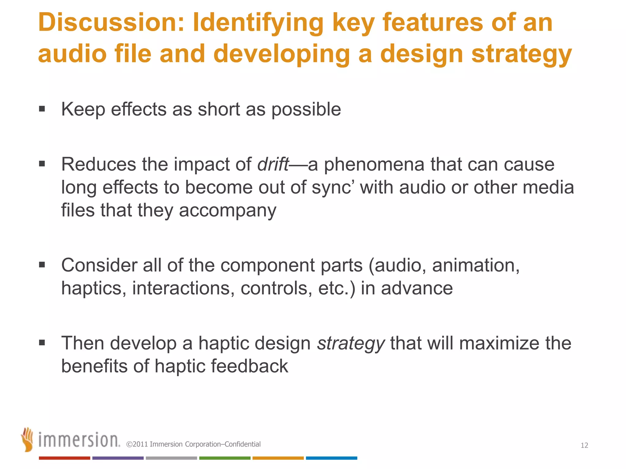 Discussion: Identifying key features of an
audio file and developing a design strategy

 Keep effects as short as possible

 Reduces the impact of drift—a phenomena that can cause
  long effects to become out of sync’ with audio or other media
  files that they accompany

 Consider all of the component parts (audio, animation,
  haptics, interactions, controls, etc.) in advance

 Then develop a haptic design strategy that will maximize the
  benefits of haptic feedback


          ©2011 Immersion Corporation–Confidential                12
 