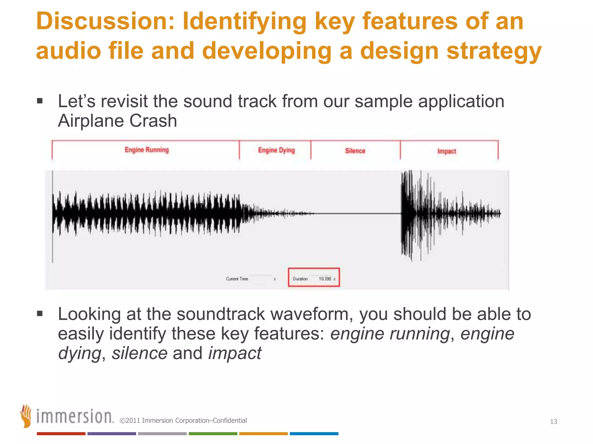 Discussion: Identifying key features of an
audio file and developing a design strategy
 Let’s revisit the sound track from our sample application
  Airplane Crash




 Looking at the soundtrack waveform, you should be able to
  easily identify these key features: engine running, engine
  dying, silence and impact


          ©2011 Immersion Corporation–Confidential             13
 