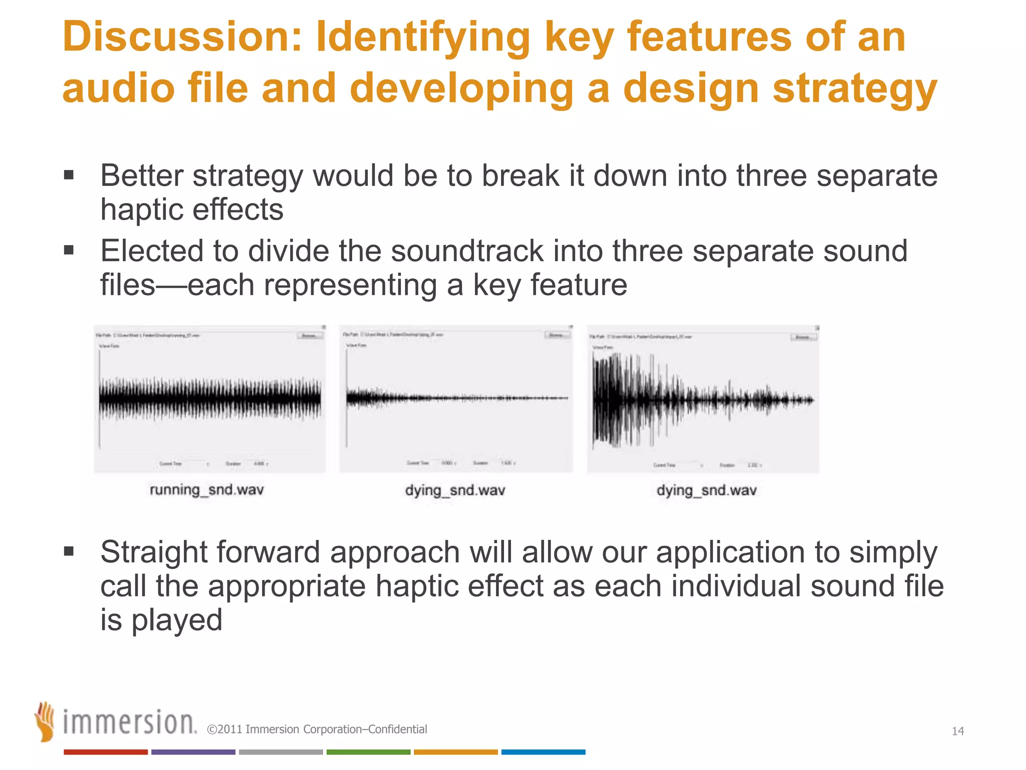 Discussion: Identifying key features of an
audio file and developing a design strategy
 Better strategy would be to break it down into three separate
  haptic effects
 Elected to divide the soundtrack into three separate sound
  files—each representing a key feature




 Straight forward approach will allow our application to simply
  call the appropriate haptic effect as each individual sound file
  is played


          ©2011 Immersion Corporation–Confidential                   14
 