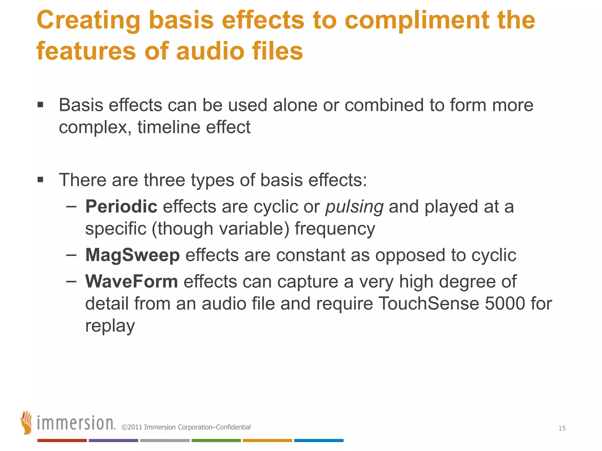 Creating basis effects to compliment the
features of audio files
 Basis effects can be used alone or combined to form more
  complex, timeline effect

 There are three types of basis effects:
   – Periodic effects are cyclic or pulsing and played at a
     specific (though variable) frequency
   – MagSweep effects are constant as opposed to cyclic
   – WaveForm effects can capture a very high degree of
     detail from an audio file and require TouchSense 5000 for
     replay




          ©2011 Immersion Corporation–Confidential               15
 