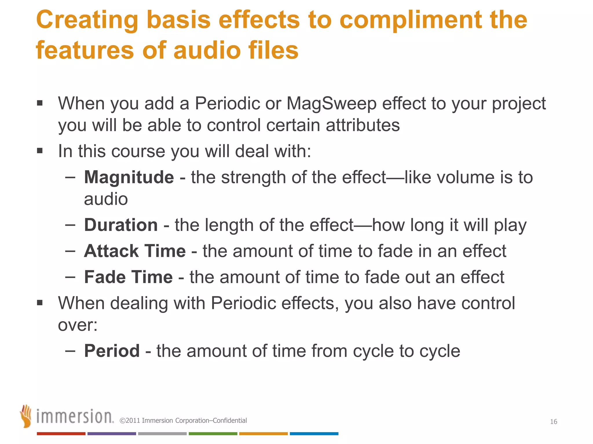 Creating basis effects to compliment the
features of audio files
 When you add a Periodic or MagSweep effect to your project
  you will be able to control certain attributes
 In this course you will deal with:
   – Magnitude - the strength of the effect—like volume is to
      audio
   – Duration - the length of the effect—how long it will play
   – Attack Time - the amount of time to fade in an effect
   – Fade Time - the amount of time to fade out an effect
 When dealing with Periodic effects, you also have control
  over:
   – Period - the amount of time from cycle to cycle


          ©2011 Immersion Corporation–Confidential               16
 
