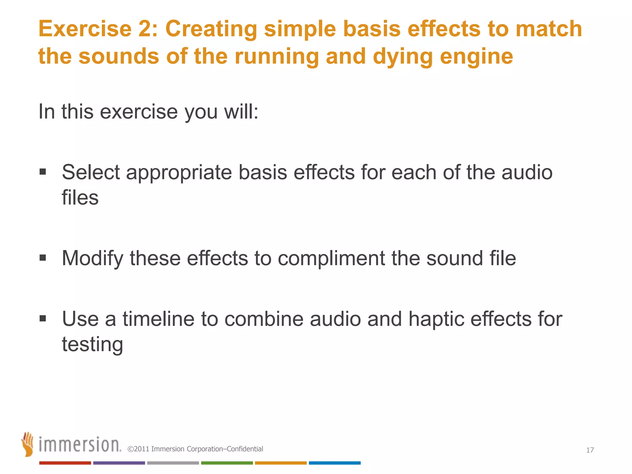 Exercise 2: Creating simple basis effects to match
the sounds of the running and dying engine

In this exercise you will:

 Select appropriate basis effects for each of the audio
  files

 Modify these effects to compliment the sound file

 Use a timeline to combine audio and haptic effects for
  testing



          ©2011 Immersion Corporation–Confidential         17
 