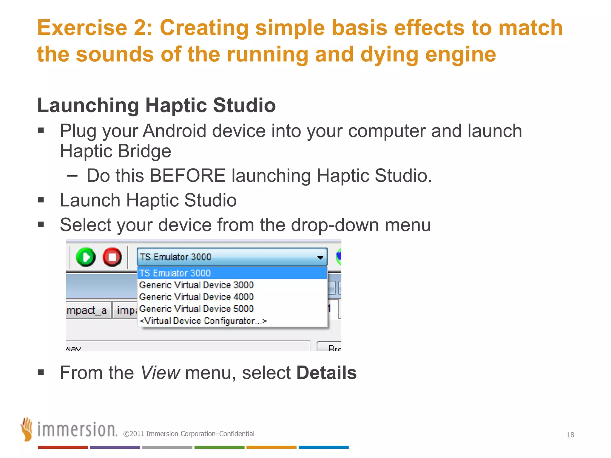 Exercise 2: Creating simple basis effects to match
the sounds of the running and dying engine

Launching Haptic Studio
 Plug your Android device into your computer and launch
  Haptic Bridge
   – Do this BEFORE launching Haptic Studio.
 Launch Haptic Studio
 Select your device from the drop-down menu




 From the View menu, select Details


         ©2011 Immersion Corporation–Confidential          18
 