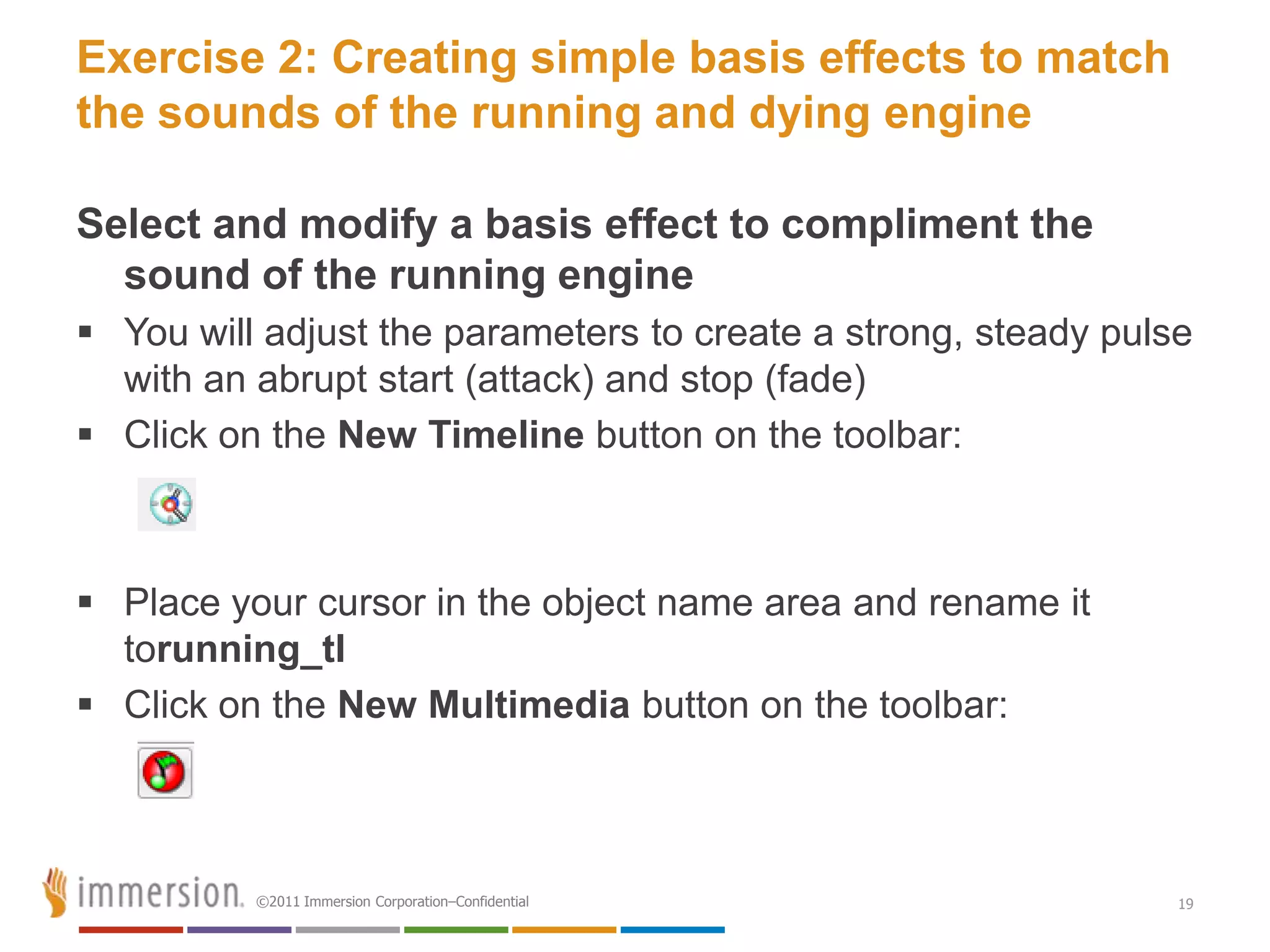 Exercise 2: Creating simple basis effects to match
the sounds of the running and dying engine

Select and modify a basis effect to compliment the
  sound of the running engine
 You will adjust the parameters to create a strong, steady pulse
  with an abrupt start (attack) and stop (fade)
 Click on the New Timeline button on the toolbar:



 Place your cursor in the object name area and rename it
  torunning_tl
 Click on the New Multimedia button on the toolbar:



          ©2011 Immersion Corporation–Confidential              19
 