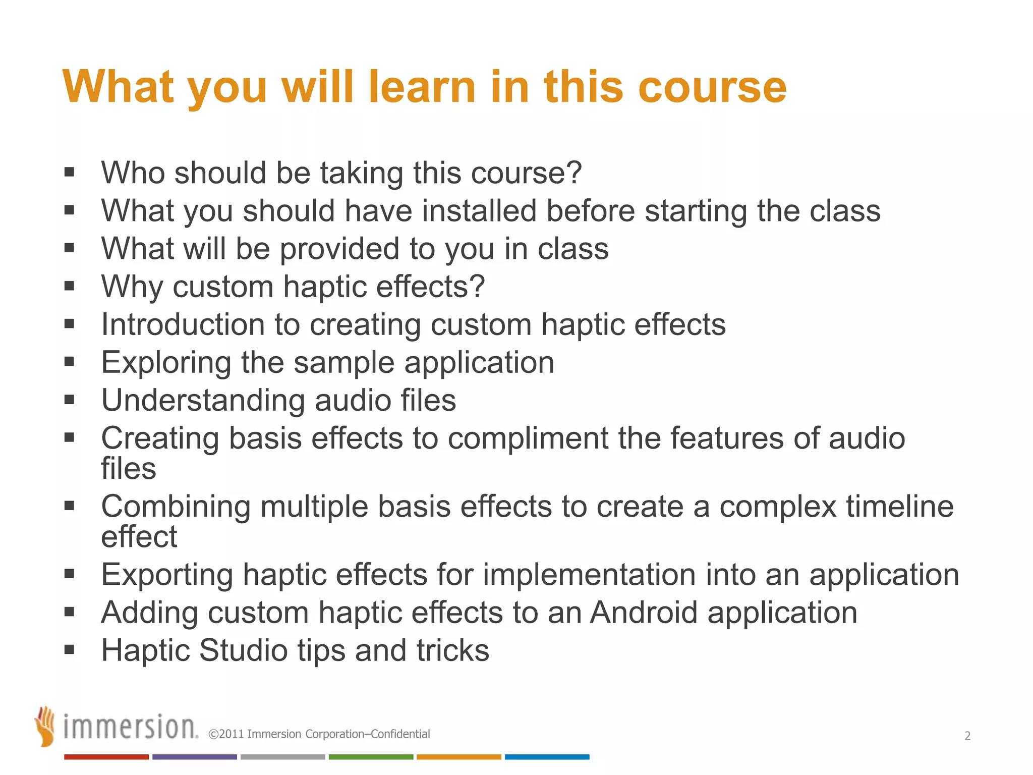What you will learn in this course
   Who should be taking this course?
   What you should have installed before starting the class
   What will be provided to you in class
   Why custom haptic effects?
   Introduction to creating custom haptic effects
   Exploring the sample application
   Understanding audio files
   Creating basis effects to compliment the features of audio
    files
   Combining multiple basis effects to create a complex timeline
    effect
   Exporting haptic effects for implementation into an application
   Adding custom haptic effects to an Android application
   Haptic Studio tips and tricks

           ©2011 Immersion Corporation–Confidential                   2
 