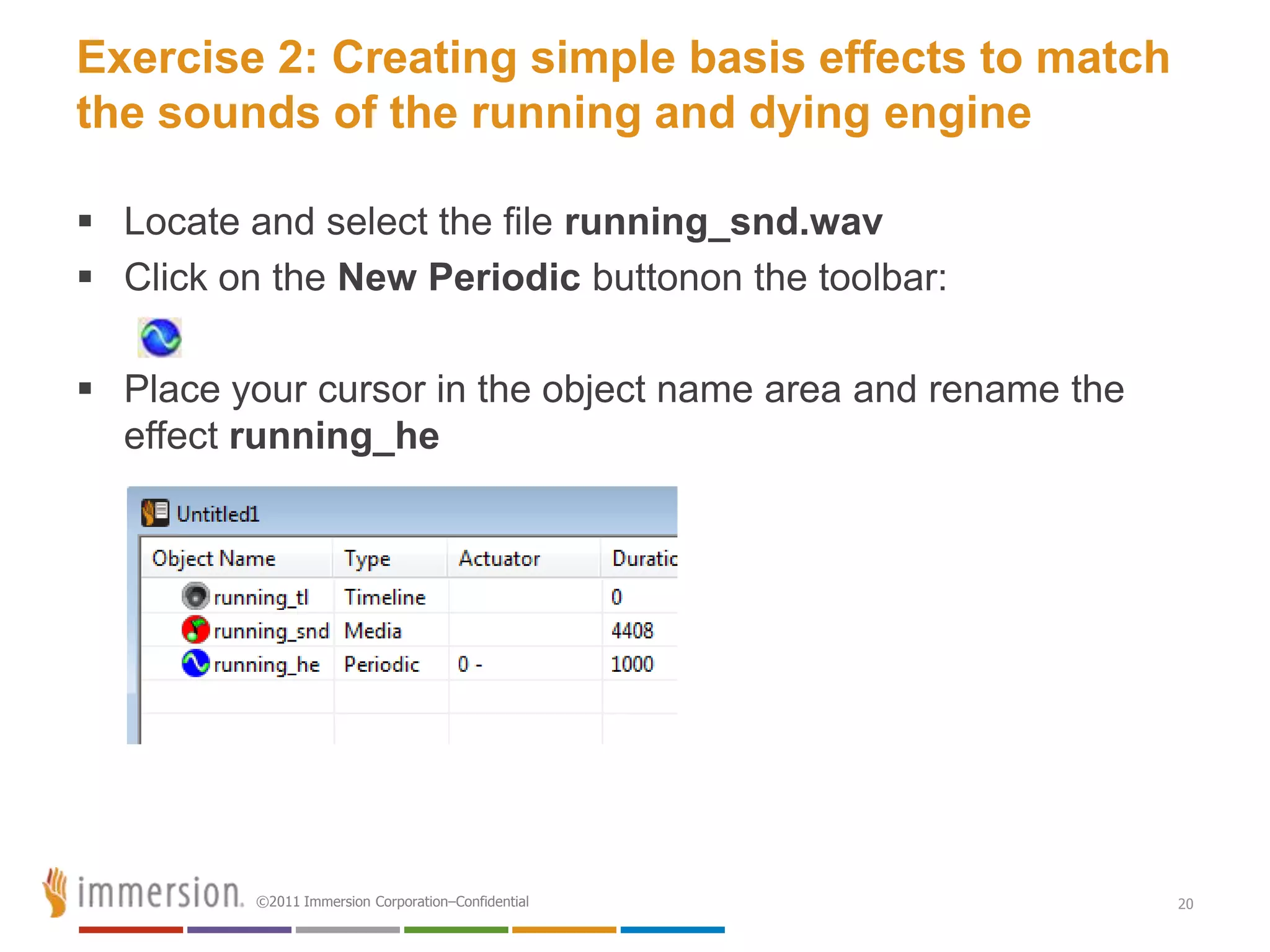 Exercise 2: Creating simple basis effects to match
the sounds of the running and dying engine

 Locate and select the file running_snd.wav
 Click on the New Periodic buttonon the toolbar:

 Place your cursor in the object name area and rename the
  effect running_he




          ©2011 Immersion Corporation–Confidential           20
 