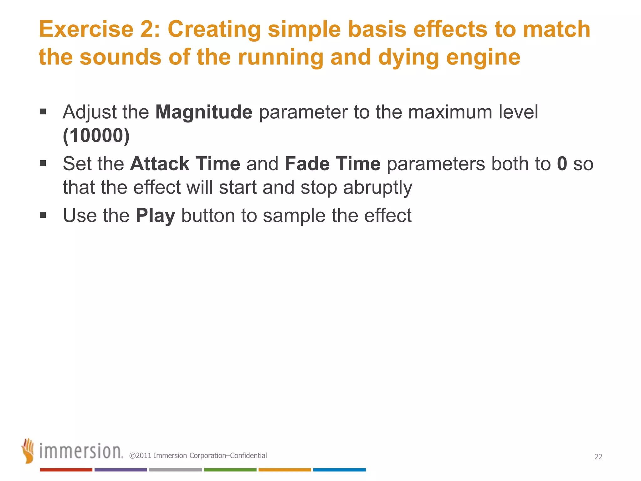 Exercise 2: Creating simple basis effects to match
the sounds of the running and dying engine

 Adjust the Magnitude parameter to the maximum level
  (10000)
 Set the Attack Time and Fade Time parameters both to 0 so
  that the effect will start and stop abruptly
 Use the Play button to sample the effect




         ©2011 Immersion Corporation–Confidential             22
 
