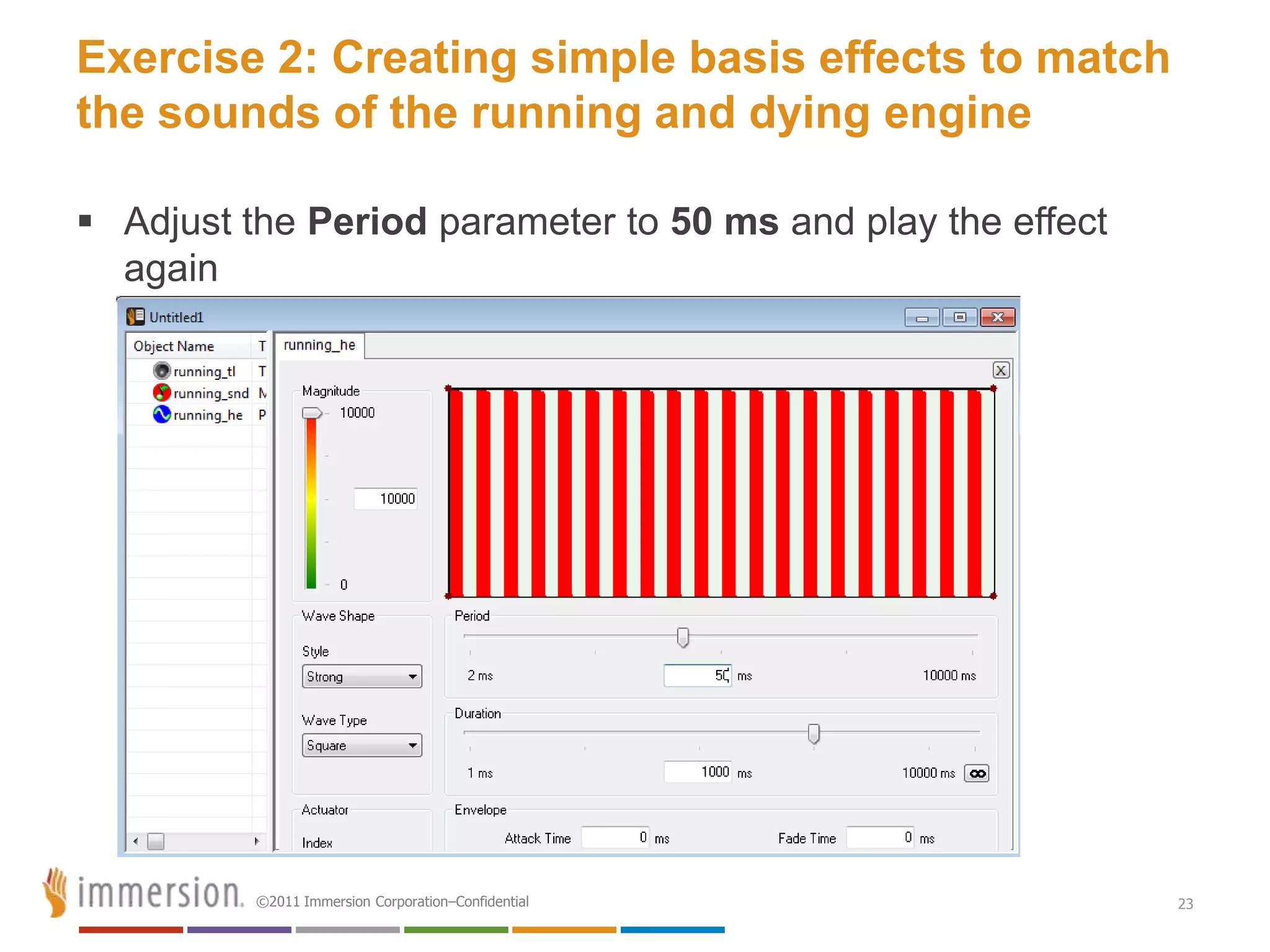 Exercise 2: Creating simple basis effects to match
the sounds of the running and dying engine

 Adjust the Period parameter to 50 ms and play the effect
  again




          ©2011 Immersion Corporation–Confidential           23
 