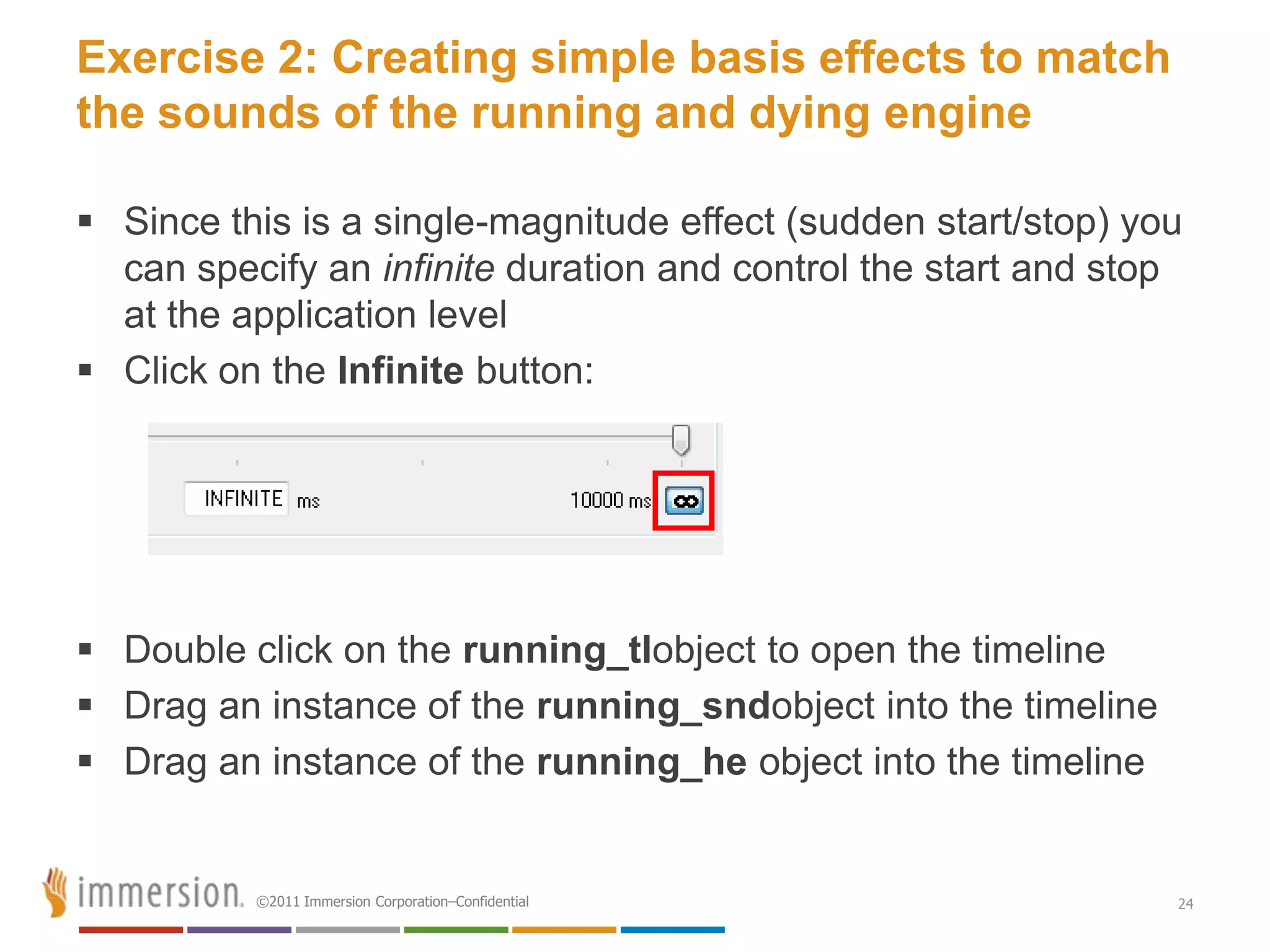 Exercise 2: Creating simple basis effects to match
the sounds of the running and dying engine

 Since this is a single-magnitude effect (sudden start/stop) you
  can specify an infinite duration and control the start and stop
  at the application level
 Click on the Infinite button:




 Double click on the running_tlobject to open the timeline
 Drag an instance of the running_sndobject into the timeline
 Drag an instance of the running_he object into the timeline


          ©2011 Immersion Corporation–Confidential              24
 