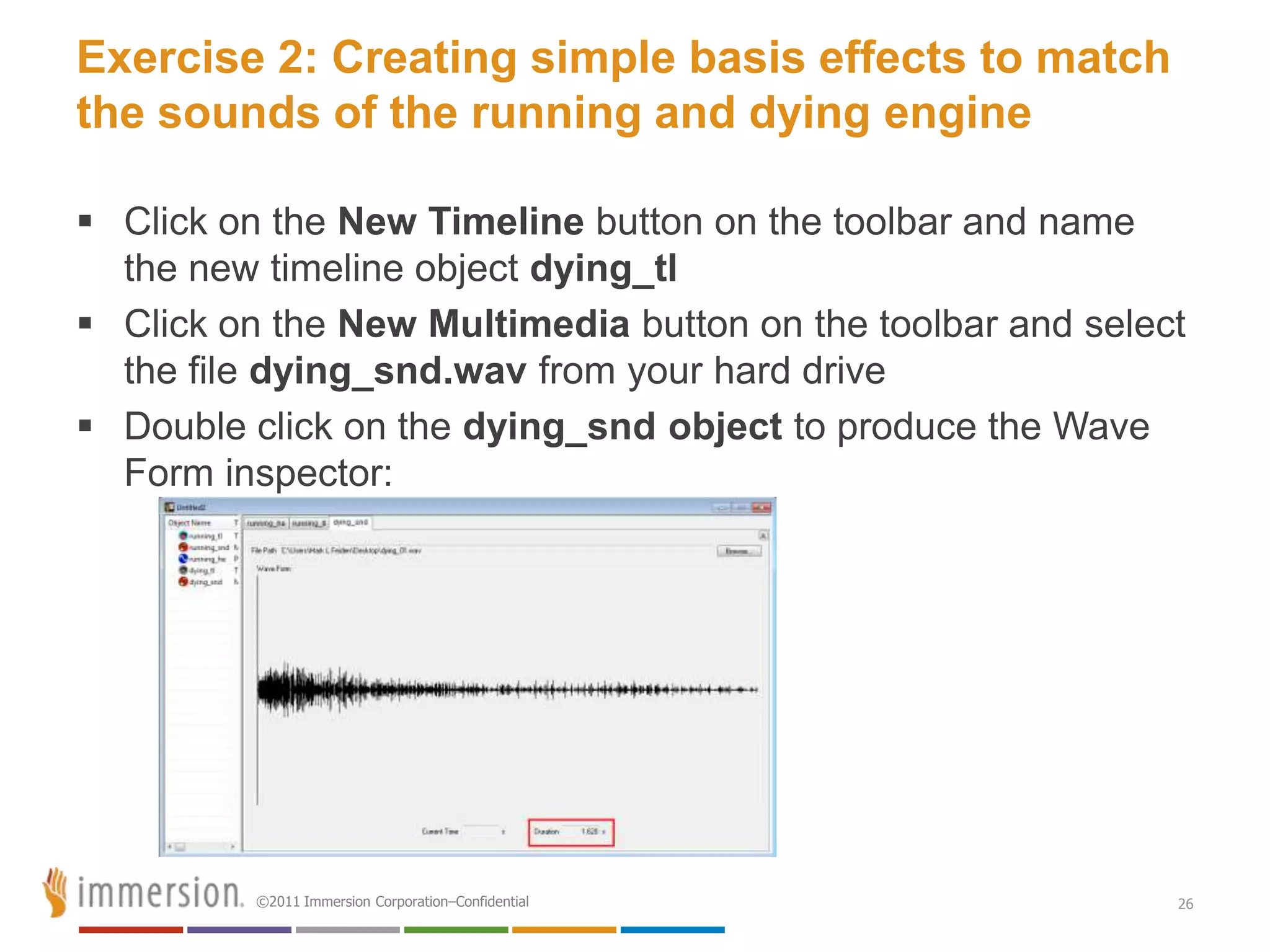 Exercise 2: Creating simple basis effects to match
the sounds of the running and dying engine

 Click on the New Timeline button on the toolbar and name
  the new timeline object dying_tl
 Click on the New Multimedia button on the toolbar and select
  the file dying_snd.wav from your hard drive
 Double click on the dying_snd object to produce the Wave
  Form inspector:




          ©2011 Immersion Corporation–Confidential           26
 