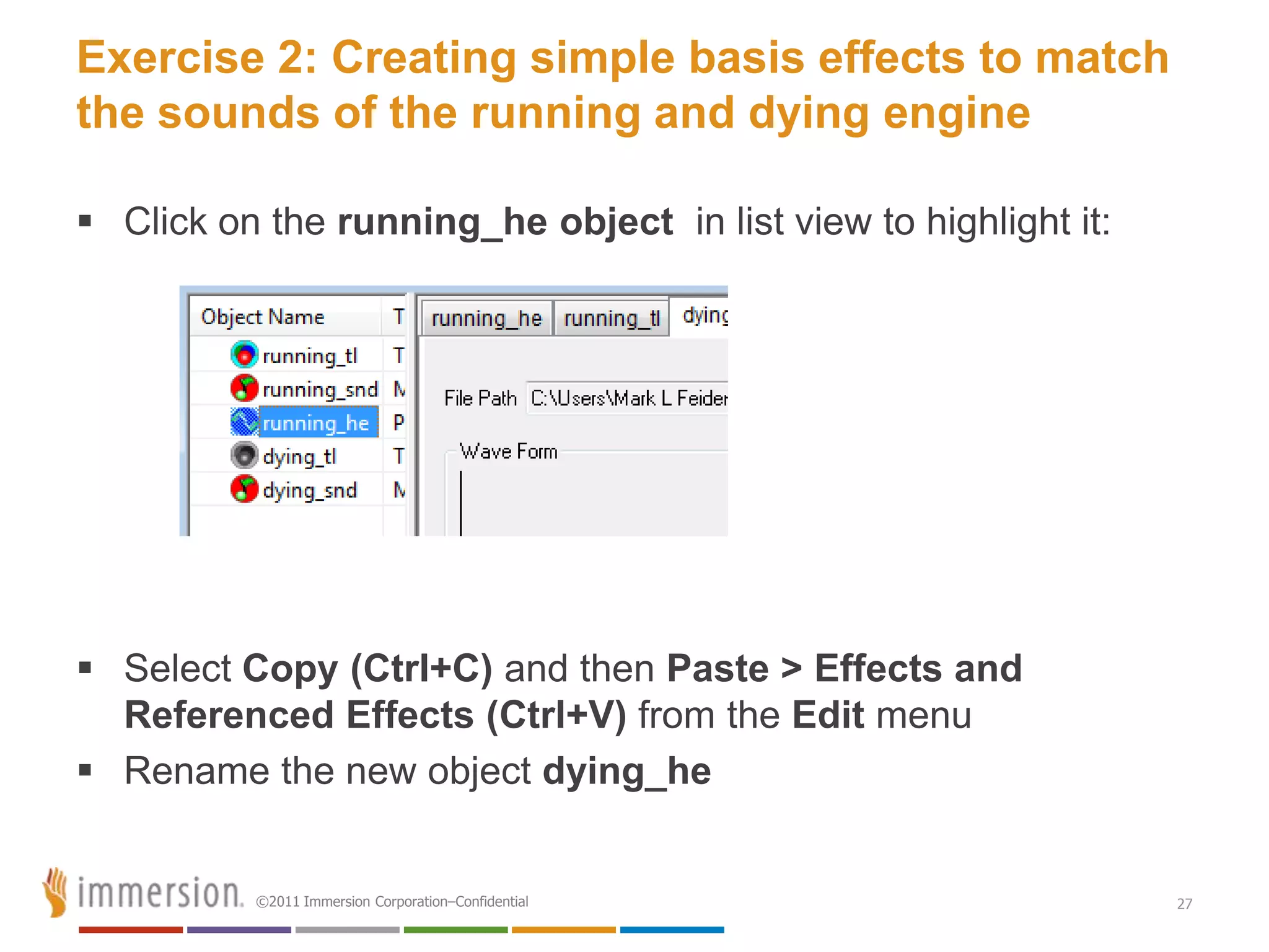 Exercise 2: Creating simple basis effects to match
the sounds of the running and dying engine

 Click on the running_he object in list view to highlight it:




 Select Copy (Ctrl+C) and then Paste > Effects and
  Referenced Effects (Ctrl+V) from the Edit menu
 Rename the new object dying_he


          ©2011 Immersion Corporation–Confidential               27
 