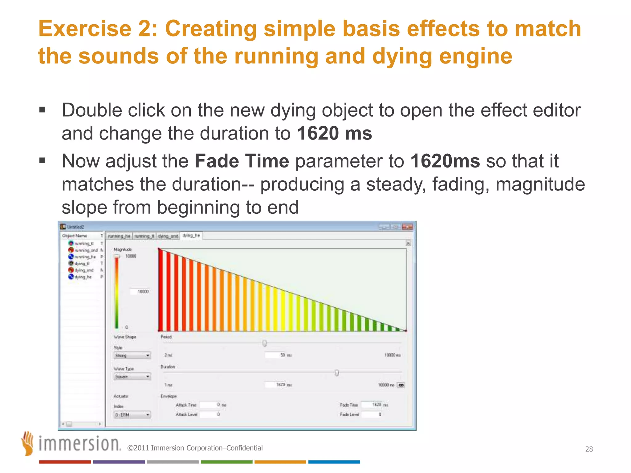 Exercise 2: Creating simple basis effects to match
the sounds of the running and dying engine

 Double click on the new dying object to open the effect editor
  and change the duration to 1620 ms
 Now adjust the Fade Time parameter to 1620ms so that it
  matches the duration-- producing a steady, fading, magnitude
  slope from beginning to end




          ©2011 Immersion Corporation–Confidential             28
 