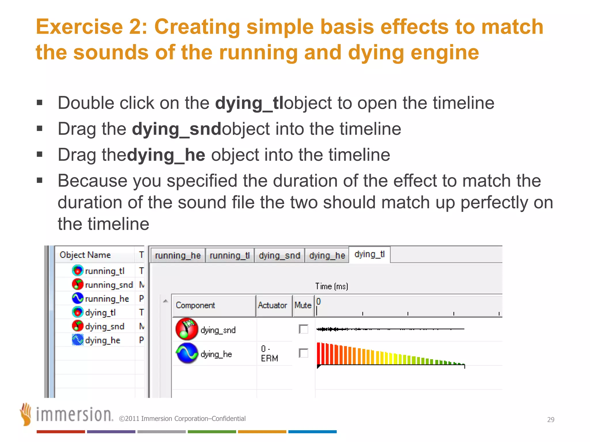 Exercise 2: Creating simple basis effects to match
the sounds of the running and dying engine

   Double click on the dying_tlobject to open the timeline
   Drag the dying_sndobject into the timeline
   Drag thedying_he object into the timeline
   Because you specified the duration of the effect to match the
    duration of the sound file the two should match up perfectly on
    the timeline




           ©2011 Immersion Corporation–Confidential               29
 