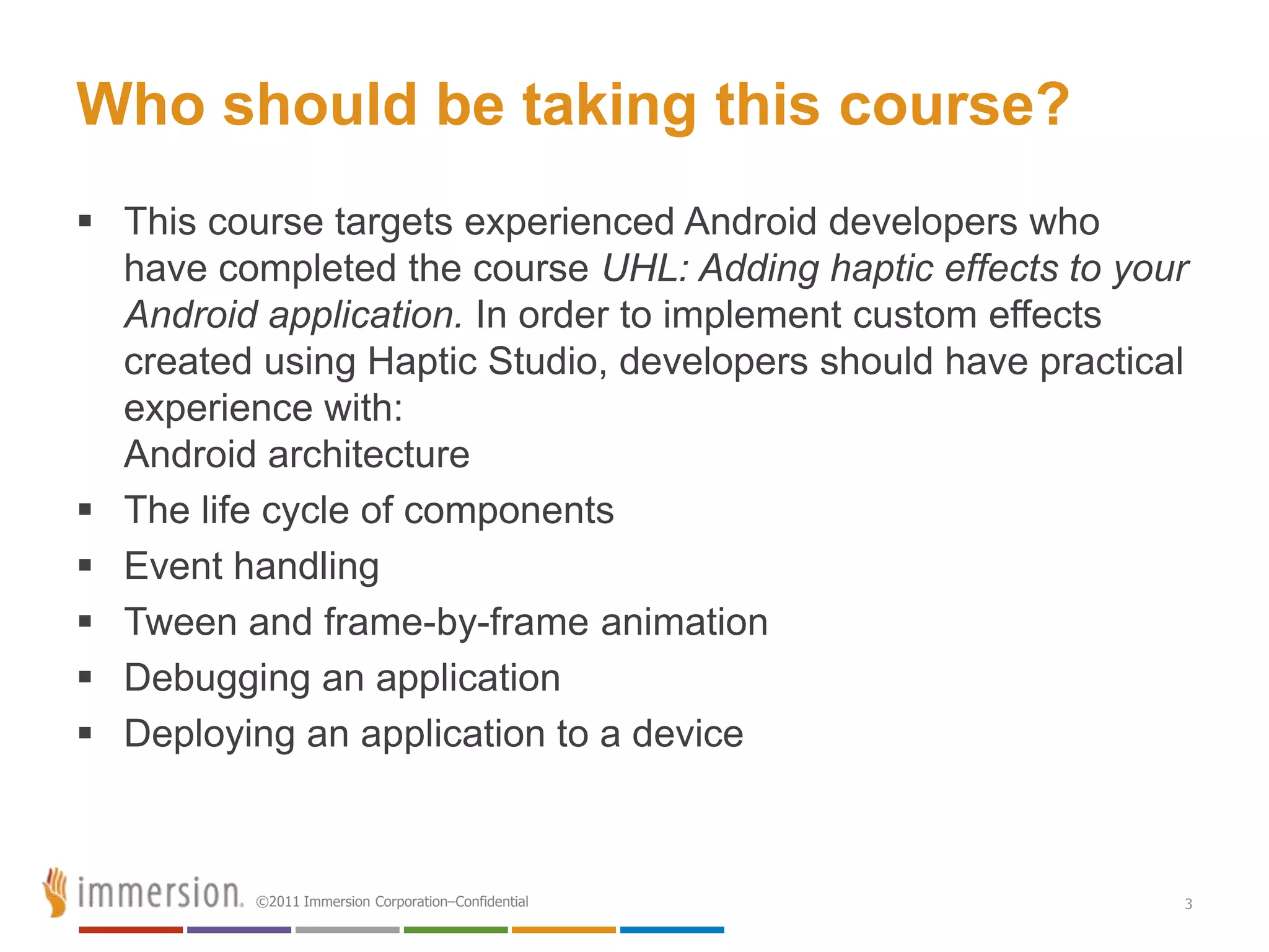 Who should be taking this course?
 This course targets experienced Android developers who
  have completed the course UHL: Adding haptic effects to your
  Android application. In order to implement custom effects
  created using Haptic Studio, developers should have practical
  experience with:
  Android architecture
 The life cycle of components
 Event handling
 Tween and frame-by-frame animation
 Debugging an application
 Deploying an application to a device



          ©2011 Immersion Corporation–Confidential            3
 