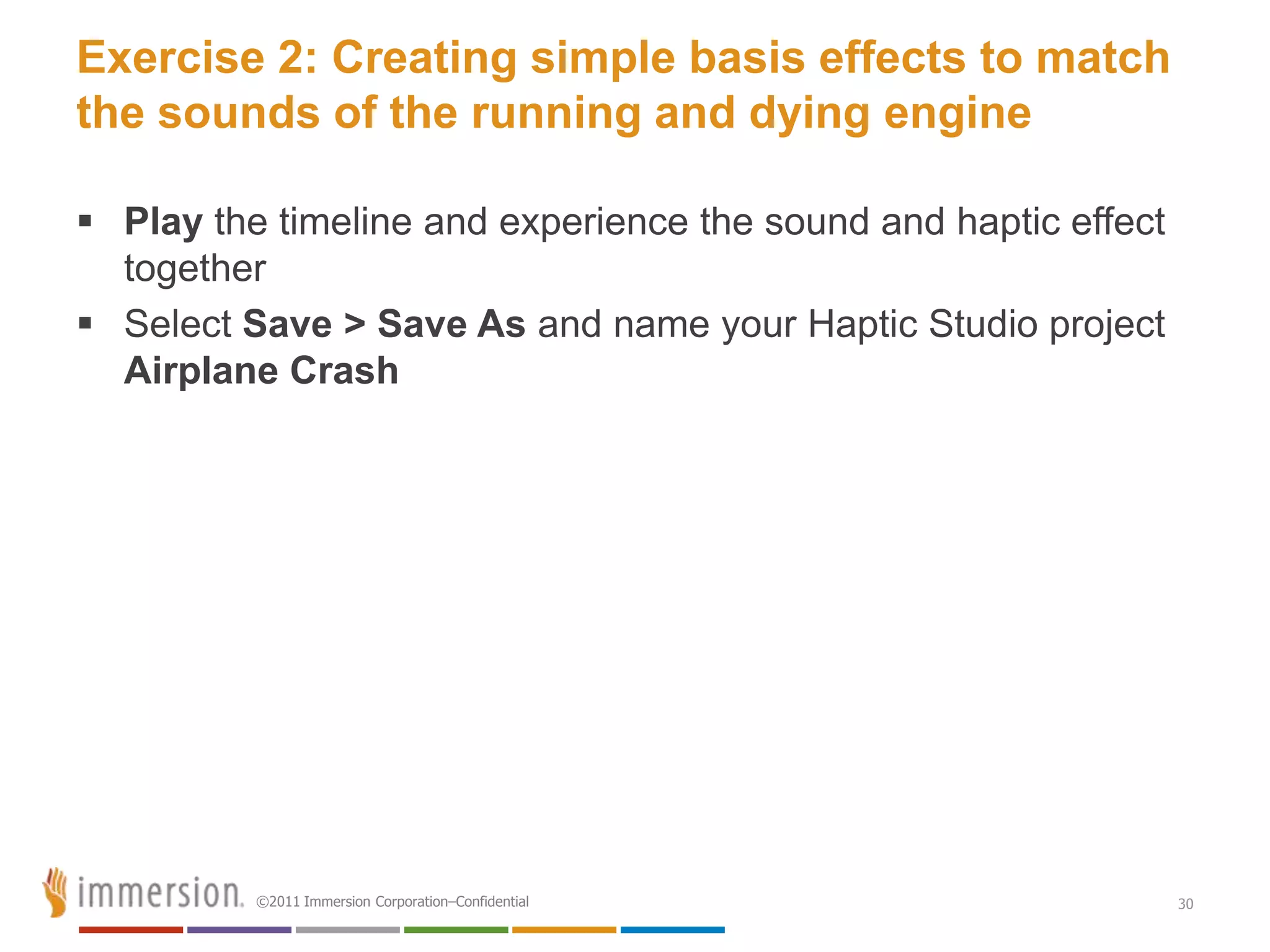 Exercise 2: Creating simple basis effects to match
the sounds of the running and dying engine

 Play the timeline and experience the sound and haptic effect
  together
 Select Save > Save As and name your Haptic Studio project
  Airplane Crash




          ©2011 Immersion Corporation–Confidential               30
 