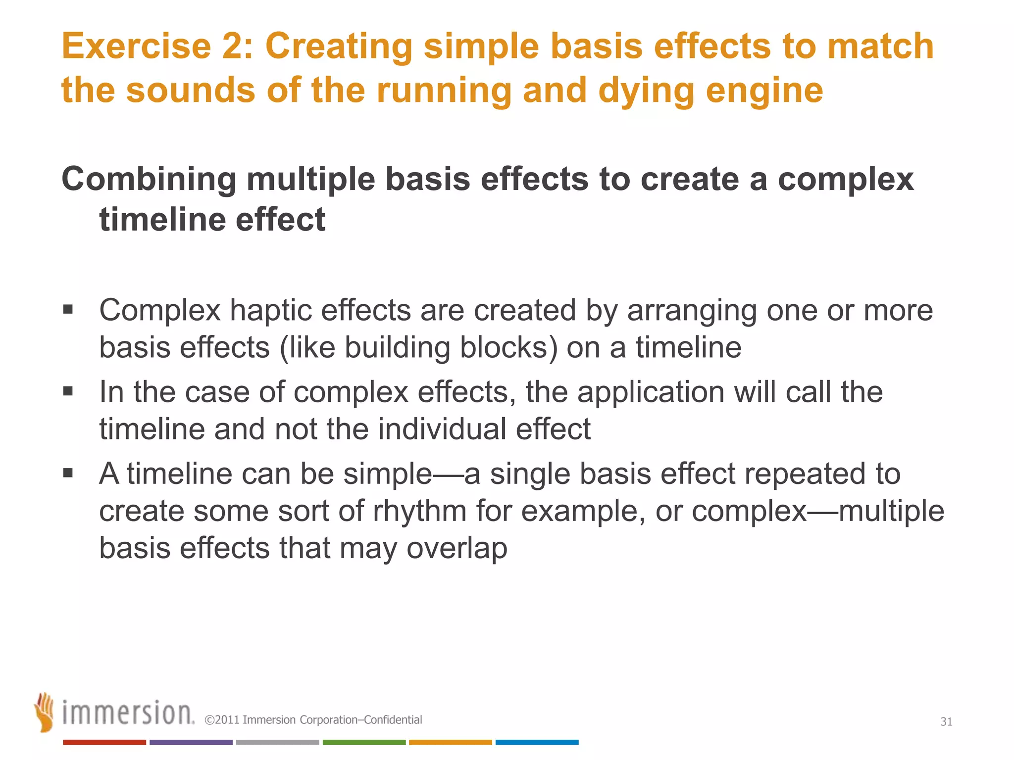 Exercise 2: Creating simple basis effects to match
the sounds of the running and dying engine

Combining multiple basis effects to create a complex
  timeline effect

 Complex haptic effects are created by arranging one or more
  basis effects (like building blocks) on a timeline
 In the case of complex effects, the application will call the
  timeline and not the individual effect
 A timeline can be simple—a single basis effect repeated to
  create some sort of rhythm for example, or complex—multiple
  basis effects that may overlap




          ©2011 Immersion Corporation–Confidential            31
 