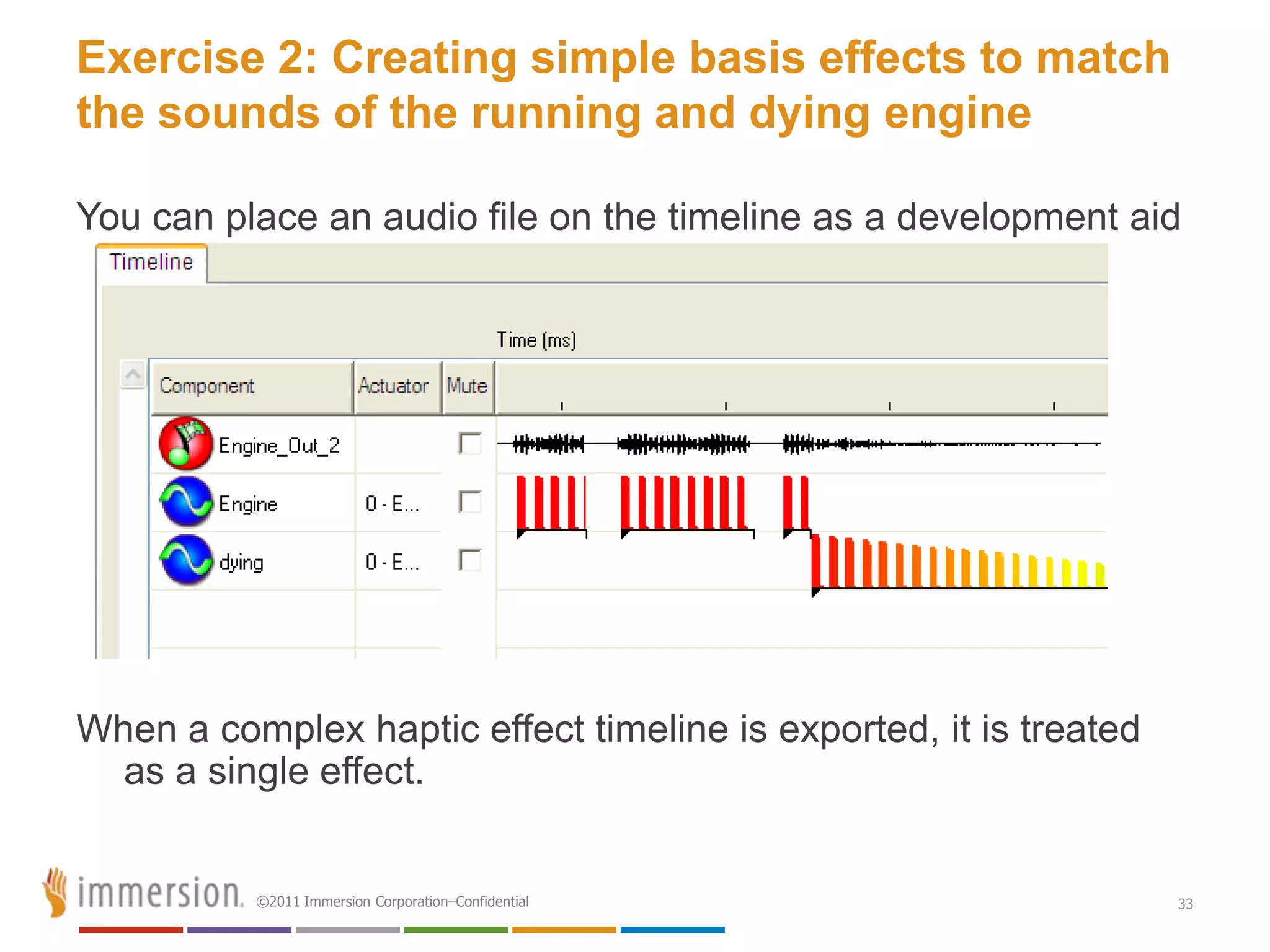 Exercise 2: Creating simple basis effects to match
the sounds of the running and dying engine

You can place an audio file on the timeline as a development aid




When a complex haptic effect timeline is exported, it is treated
  as a single effect.


          ©2011 Immersion Corporation–Confidential                 33
 
