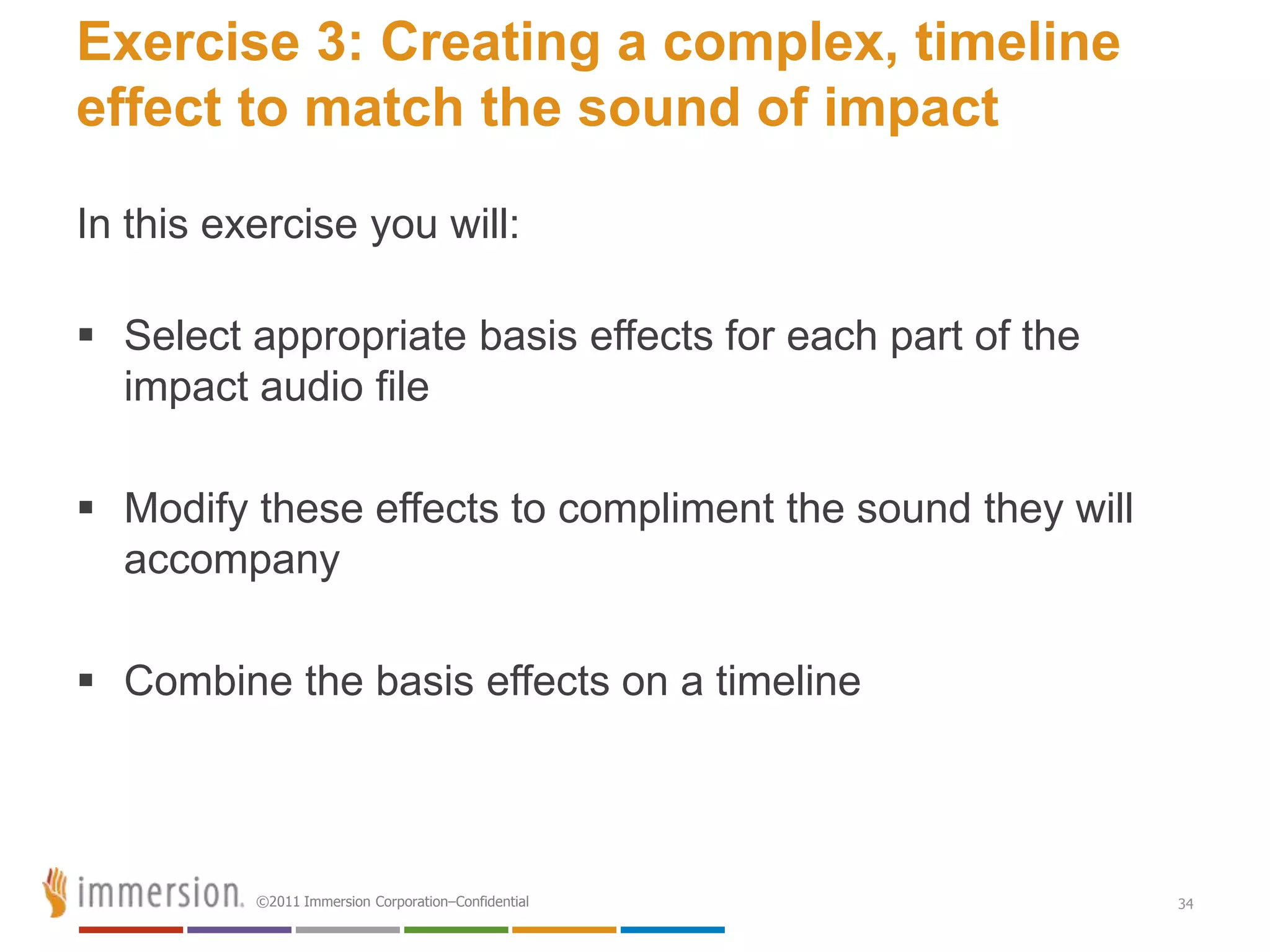 Exercise 3: Creating a complex, timeline
effect to match the sound of impact

In this exercise you will:

 Select appropriate basis effects for each part of the
  impact audio file

 Modify these effects to compliment the sound they will
  accompany

 Combine the basis effects on a timeline



          ©2011 Immersion Corporation–Confidential         34
 