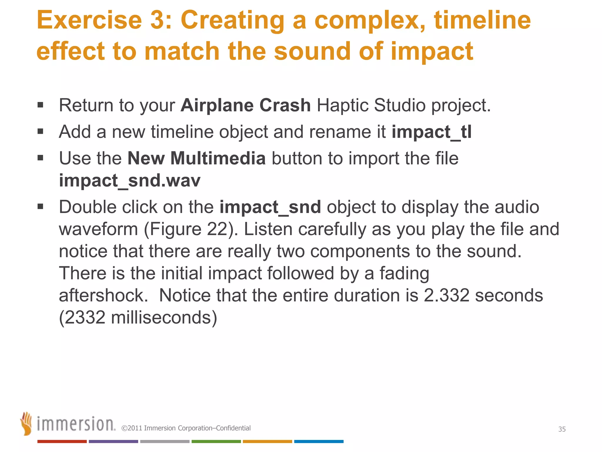 Exercise 3: Creating a complex, timeline
effect to match the sound of impact
 Return to your Airplane Crash Haptic Studio project.
 Add a new timeline object and rename it impact_tl
 Use the New Multimedia button to import the file
  impact_snd.wav
 Double click on the impact_snd object to display the audio
  waveform (Figure 22). Listen carefully as you play the file and
  notice that there are really two components to the sound.
  There is the initial impact followed by a fading
  aftershock. Notice that the entire duration is 2.332 seconds
  (2332 milliseconds)




          ©2011 Immersion Corporation–Confidential              35
 