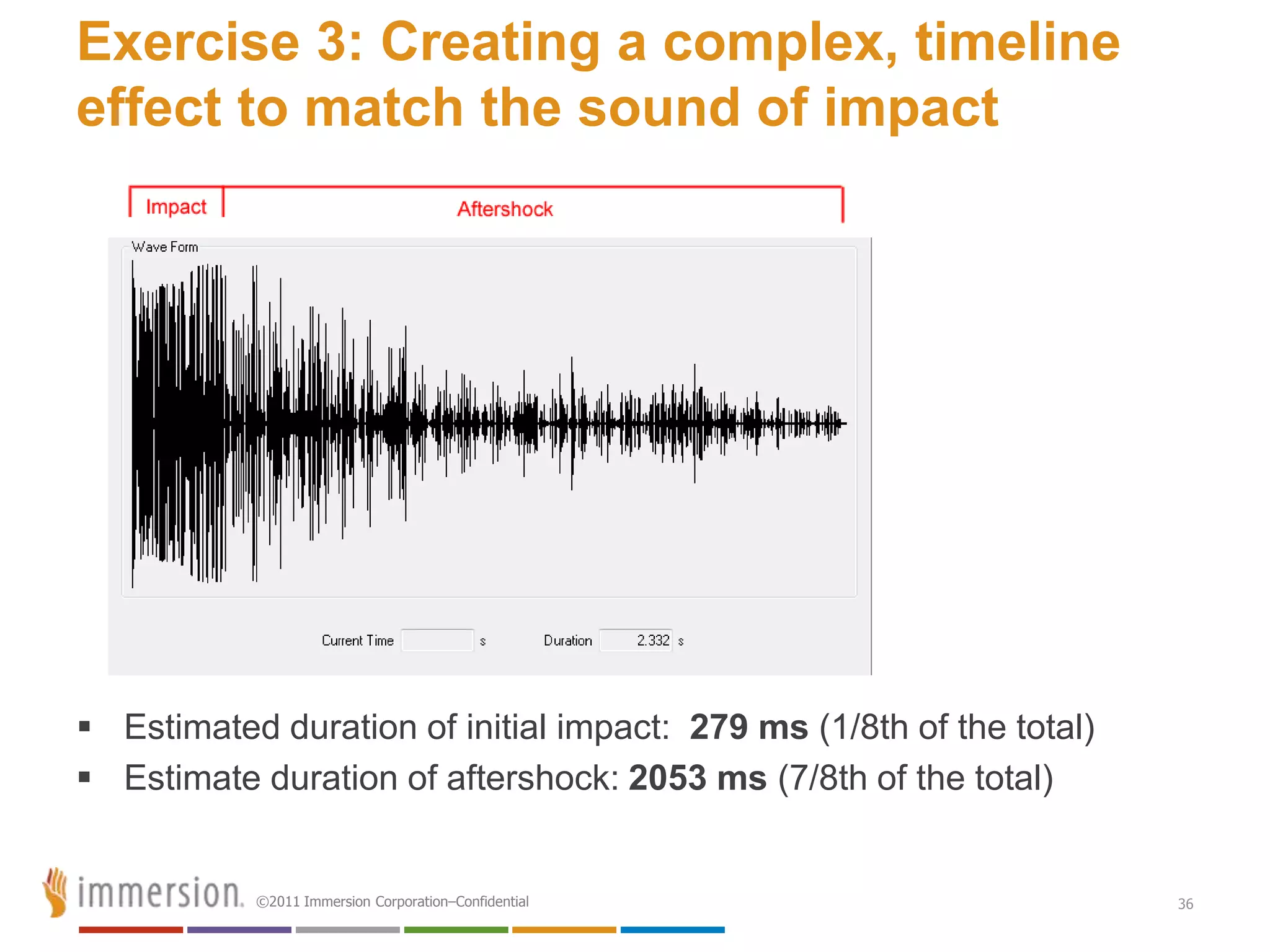 Exercise 3: Creating a complex, timeline
effect to match the sound of impact




 Estimated duration of initial impact: 279 ms (1/8th of the total)
 Estimate duration of aftershock: 2053 ms (7/8th of the total)


           ©2011 Immersion Corporation–Confidential                   36
 