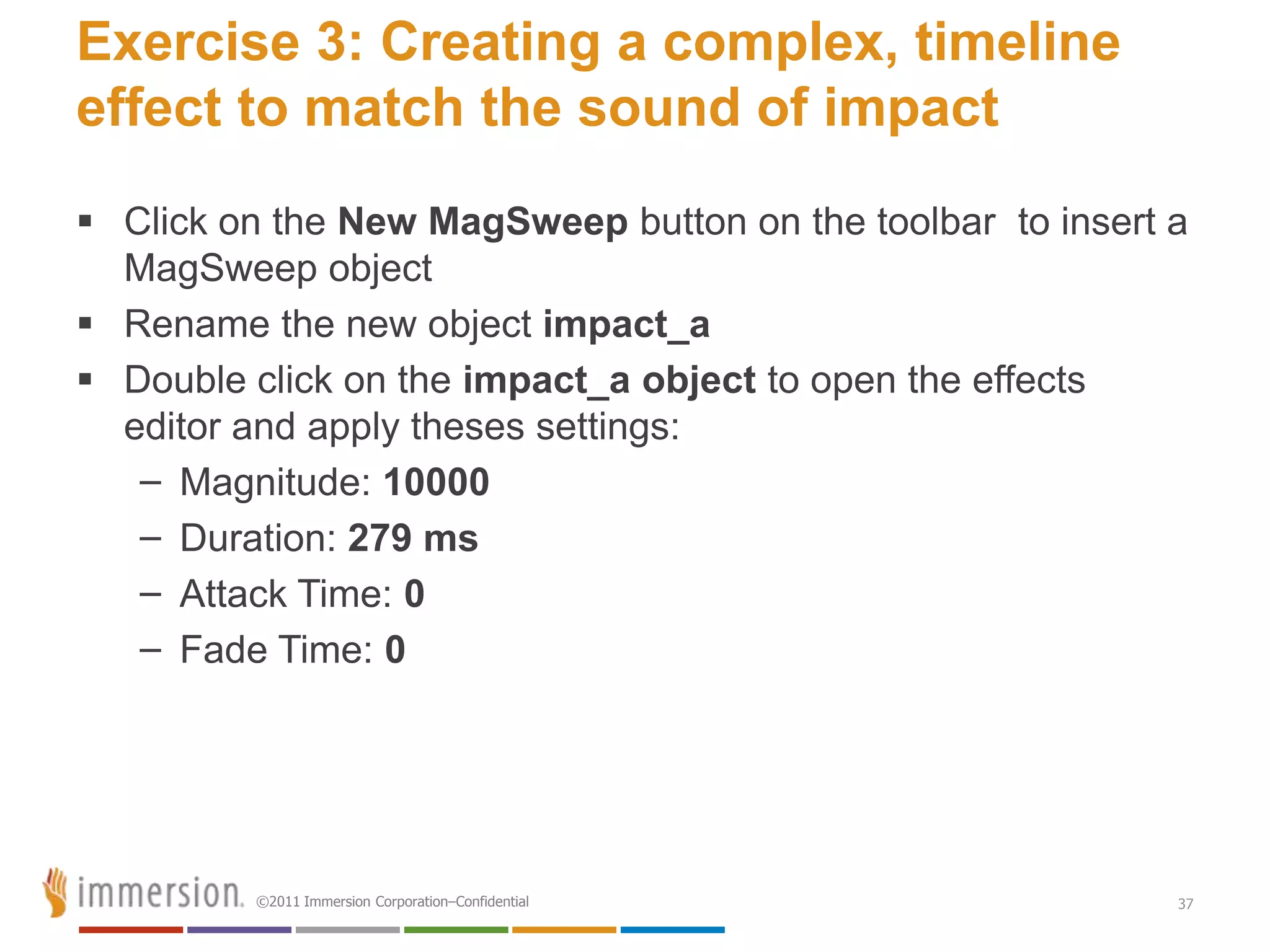Exercise 3: Creating a complex, timeline
effect to match the sound of impact
 Click on the New MagSweep button on the toolbar to insert a
  MagSweep object
 Rename the new object impact_a
 Double click on the impact_a object to open the effects
  editor and apply theses settings:
   – Magnitude: 10000
   – Duration: 279 ms
   – Attack Time: 0
   – Fade Time: 0




         ©2011 Immersion Corporation–Confidential           37
 