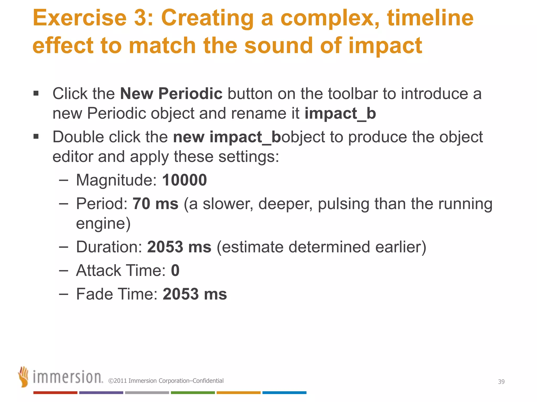 Exercise 3: Creating a complex, timeline
effect to match the sound of impact
 Click the New Periodic button on the toolbar to introduce a
  new Periodic object and rename it impact_b
 Double click the new impact_bobject to produce the object
  editor and apply these settings:
   – Magnitude: 10000
   – Period: 70 ms (a slower, deeper, pulsing than the running
      engine)
   – Duration: 2053 ms (estimate determined earlier)
   – Attack Time: 0
   – Fade Time: 2053 ms




          ©2011 Immersion Corporation–Confidential               39
 
