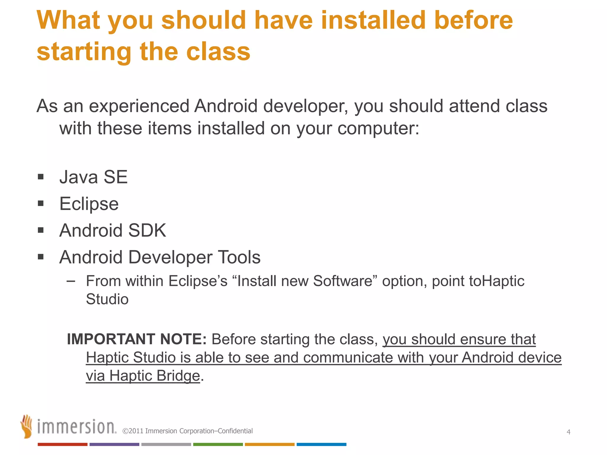 What you should have installed before
starting the class
As an experienced Android developer, you should attend class
  with these items installed on your computer:

   Java SE
   Eclipse
   Android SDK
   Android Developer Tools
    – From within Eclipse’s ―Install new Software‖ option, point toHaptic
      Studio

    IMPORTANT NOTE: Before starting the class, you should ensure that
      Haptic Studio is able to see and communicate with your Android device
      via Haptic Bridge.


            ©2011 Immersion Corporation–Confidential                          4
 