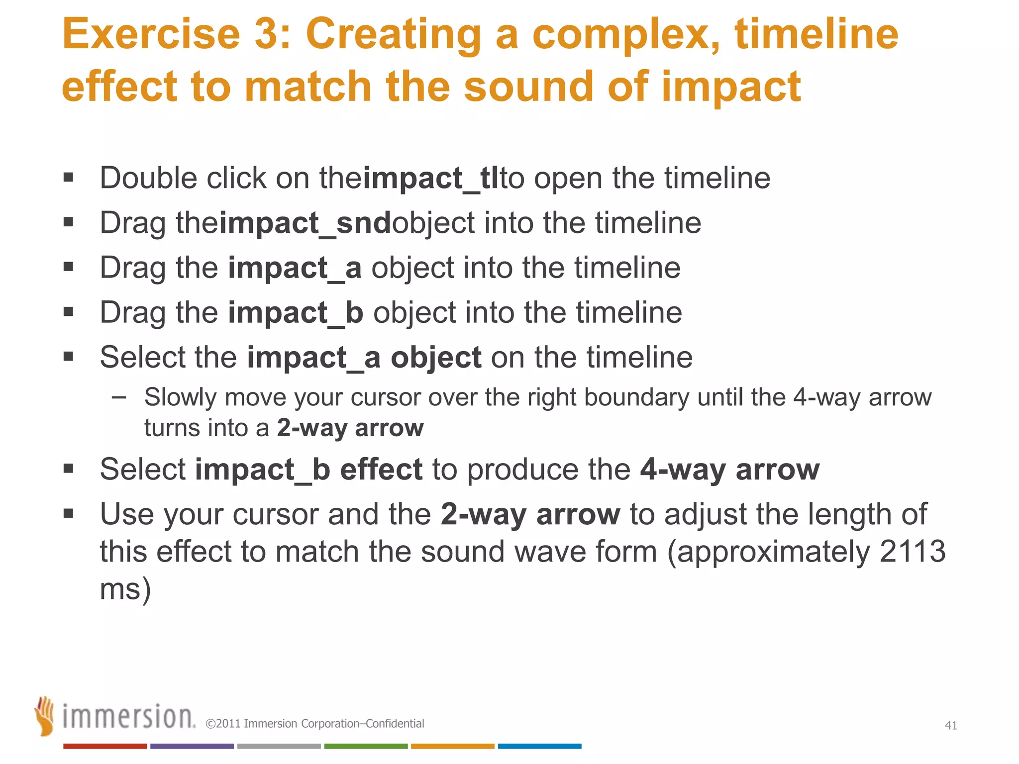 Exercise 3: Creating a complex, timeline
effect to match the sound of impact
   Double click on theimpact_tlto open the timeline
   Drag theimpact_sndobject into the timeline
   Drag the impact_a object into the timeline
   Drag the impact_b object into the timeline
   Select the impact_a object on the timeline
    – Slowly move your cursor over the right boundary until the 4-way arrow
      turns into a 2-way arrow
 Select impact_b effect to produce the 4-way arrow
 Use your cursor and the 2-way arrow to adjust the length of
  this effect to match the sound wave form (approximately 2113
  ms)



            ©2011 Immersion Corporation–Confidential                          41
 